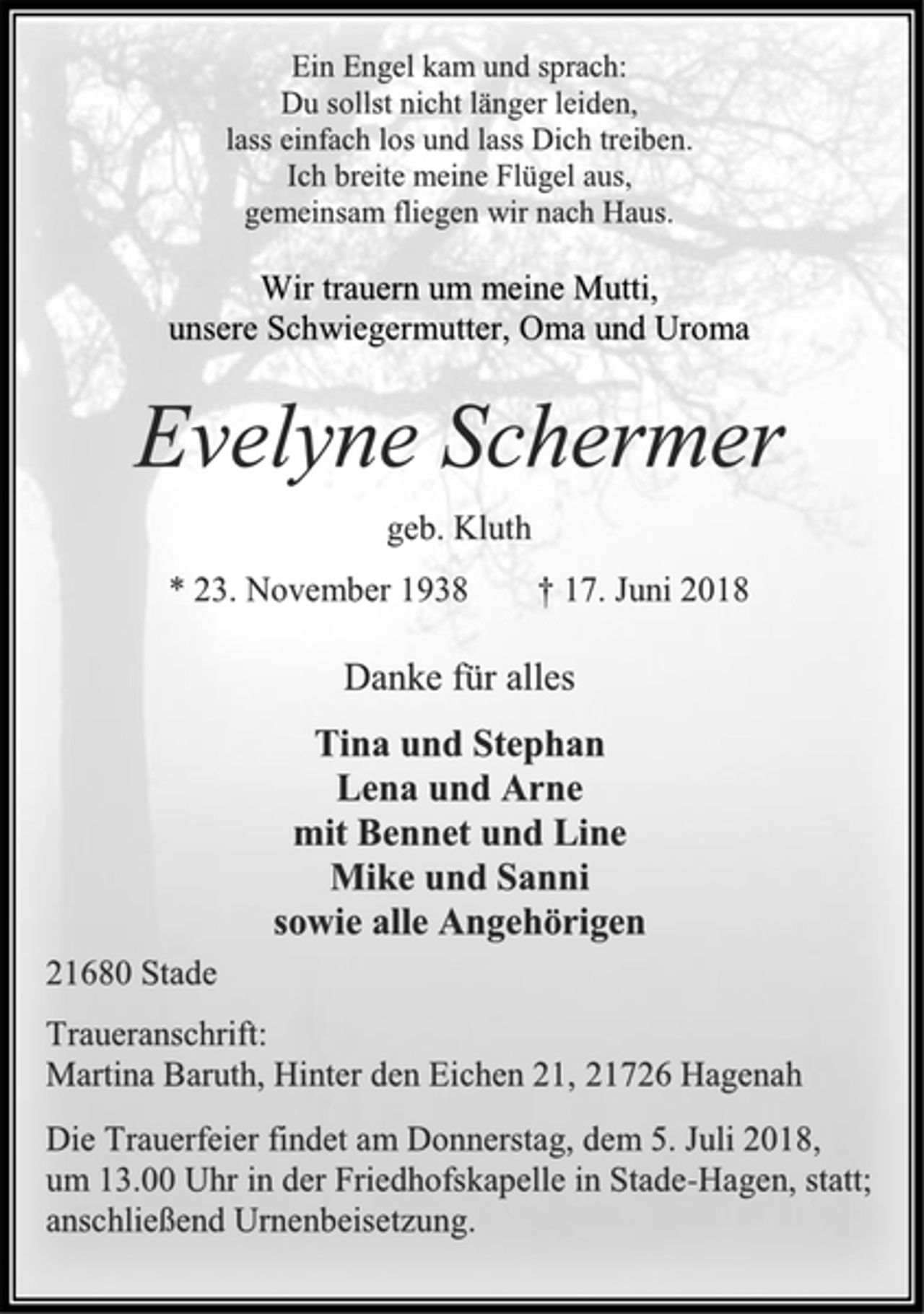 <p>Ein Engel kam und sprach:<br />Du sollst nicht länger leiden,<br />lass einfach los und lass Dich treiben.<br />Ich breite meine Flügel aus,<br />gemeinsam fliegen wir nach Haus.<br />Wir trauern um meine Mutti,<br />unsere Schwiegermutter, Oma und Uroma<br />Evelyne Schermer<br />geb. Kluth<br />* 23. November 1938 † 17. Juni 2018<br />Danke für alles<br />Tina und Stephan<br />Lena und Arne<br />mit Bennet und Line<br />Mike und Sanni<br />sowie alle Angehörigen<br />21680 Stade<br />Traueranschrift:<br />Martina Baruth, Hinter den Eichen 21, 21726 Hagenah</p>
<p>Die Trauerfeier findet am Donnerstag, dem 5. Juli 2018,<br />um 13.00 Uhr in der Friedhofskapelle in Stade-Hagen, statt;<br />anschließend Urnenbeisetzung.</p>