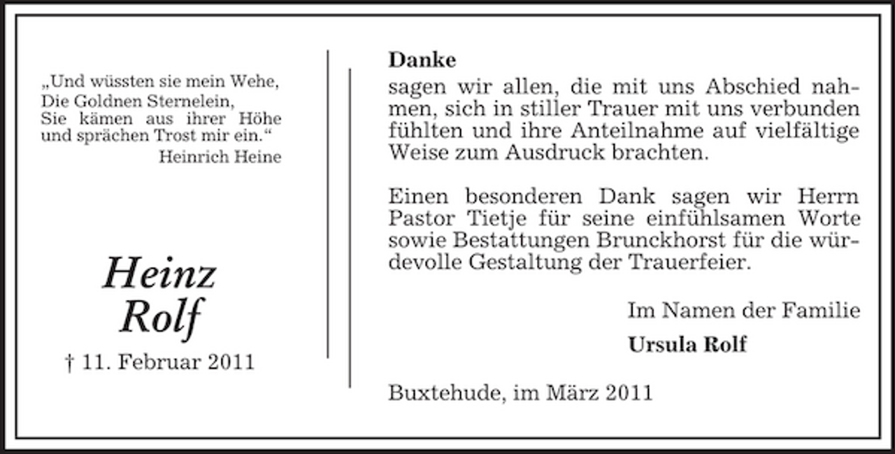 <p>„Und wüssten sie mein Wehe, Die Goldnen Sternelein, Sie kämen aus ihrer Höhe und sprächen Trost mir ein.“ Heinrich Heine</p><p>Danke sagen wir allen, die mit uns Abschied nahmen, sich in stiller Trauer mit uns verbunden fühlten und ihre Anteilnahme auf vielfältige Weise zum Ausdruck brachten. Einen besonderen Dank sagen wir Herrn Pastor Tietje für seine einfühlsamen Worte sowie Bestattungen Brunckhorst für die würdevolle Gestaltung der Trauerfeier. Im Namen der Familie Ursula Rolf Buxtehude, im März 2011</p><p>Heinz Rolf<br />† 11. Februar 2011</p>