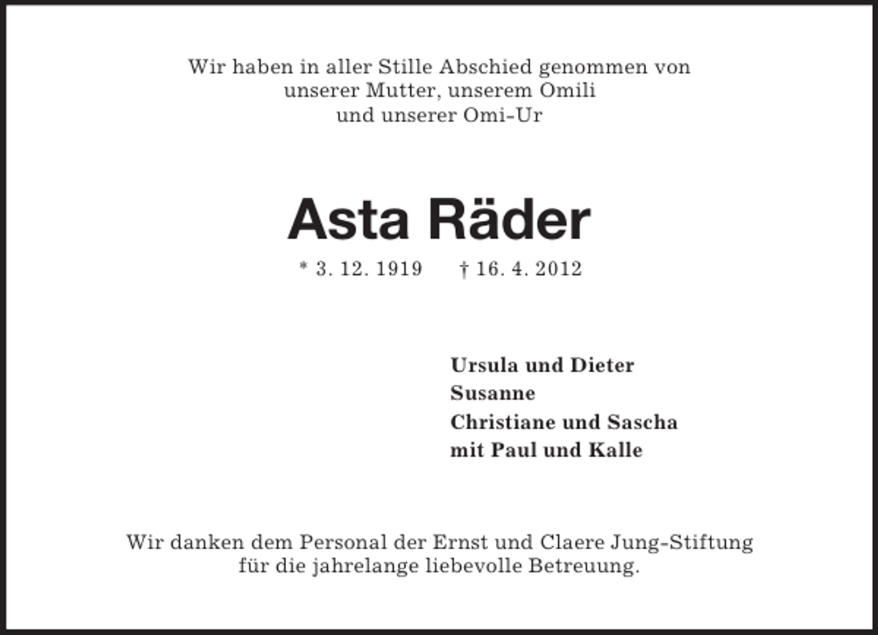 <p>Wir haben in aller Stille Abschied genommen von<br />unserer Mutter, unserem Omili<br />und unserer Omi-Ur<br />Asta Räder<br />* 3. 12. 1919 † 16. 4. 2012<br />Ursula und Dieter<br />Susanne<br />Christiane und Sascha<br />mit Paul und Kalle<br />Wir danken dem Personal der Ernst und Claere Jung-Stiftung<br />für die jahrelange liebevolle Betreuung.</p>