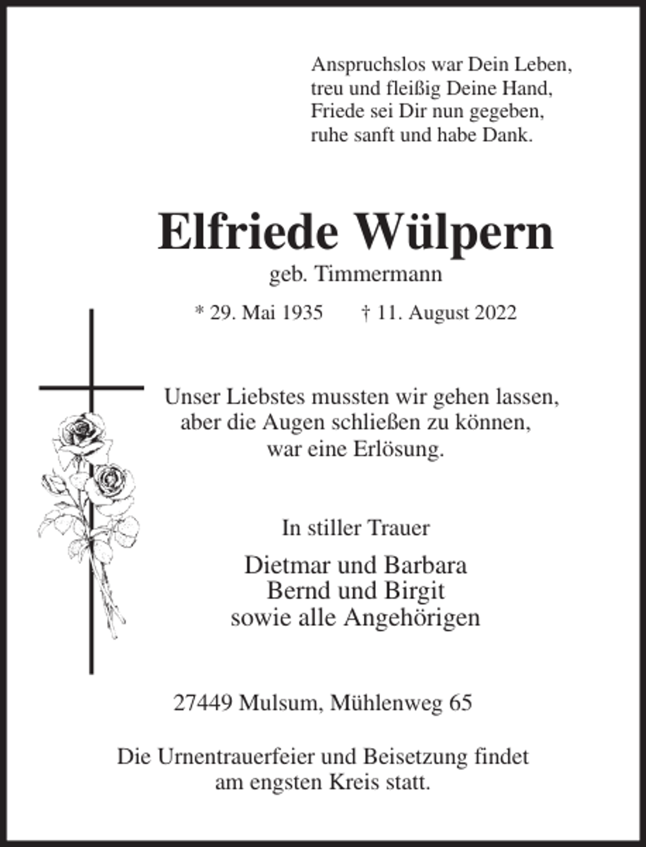 <p>Anspruchslos war Dein Leben,<br />treu und fleißig Deine Hand,<br />Friede sei Dir nun gegeben,<br />ruhe sanft und habe Dank.<br />Elfriede Wülpern<br />geb. Timmermann<br />* 29. Mai 1935 † 11. August 2022<br />Unser Liebstes mussten wir gehen lassen,<br />aber die Augen schließen zu können,<br />war eine Erlösung.</p><p>In stiller Trauer<br />Dietmar und Barbara<br />Bernd und Birgit<br />sowie alle Angehörigen<br />27449 Mulsum, Mühlenweg 65</p><p>Die Urnentrauerfeier und Beisetzung findet<br />am engsten Kreis statt.</p>