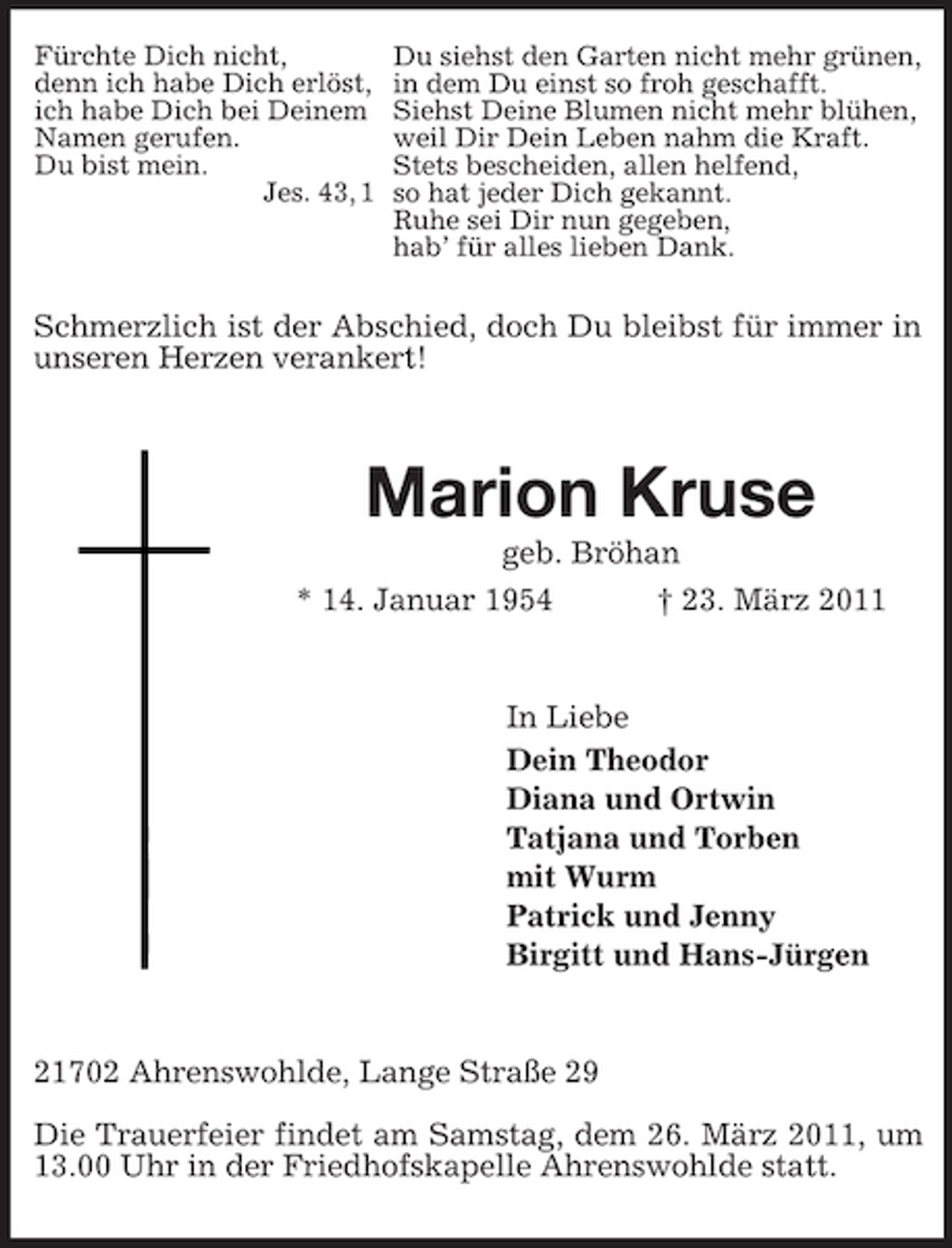 <p>Fürchte Dich nicht, denn ich habe Dich erlöst, ich habe Dich bei Deinem Namen gerufen. Du bist mein. Jes. 43, 1</p><p>Du siehst den Garten nicht mehr grünen, in dem Du einst so froh geschafft. Siehst Deine Blumen nicht mehr blühen, weil Dir Dein Leben nahm die Kraft. Stets bescheiden, allen helfend, so hat jeder Dich gekannt. Ruhe sei Dir nun gegeben, hab’ für alles lieben Dank.</p><p>Schmerzlich ist der Abschied, doch Du bleibst für immer in unseren Herzen verankert!</p><p>Marion Kruse<br />geb. Bröhan * 14. Januar 1954 † 23. März 2011</p><p>In Liebe Dein Theodor Diana und Ortwin Tatjana und Torben mit Wurm Patrick und Jenny Birgitt und Hans-Jürgen</p><p>21702 Ahrenswohlde, Lange Straße 29 Die Trauerfeier findet am Samstag, dem 26. März 2011, um 13.00 Uhr in der Friedhofskapelle Ahrenswohlde statt.</p>