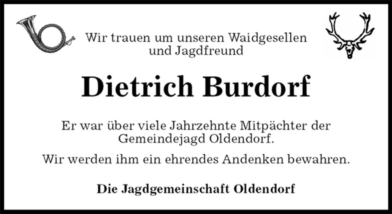 <p>Wir trauen um unseren Waidgesellen<br />und Jagdfreund<br />Dietrich Burdorf<br />Er war über viele Jahrzehnte Mitpächter der<br />Gemeindejagd Oldendorf.<br />Wir werden ihm ein ehrendes Andenken bewahren.<br />Die Jagdgemeinschaft Oldendorf</p>