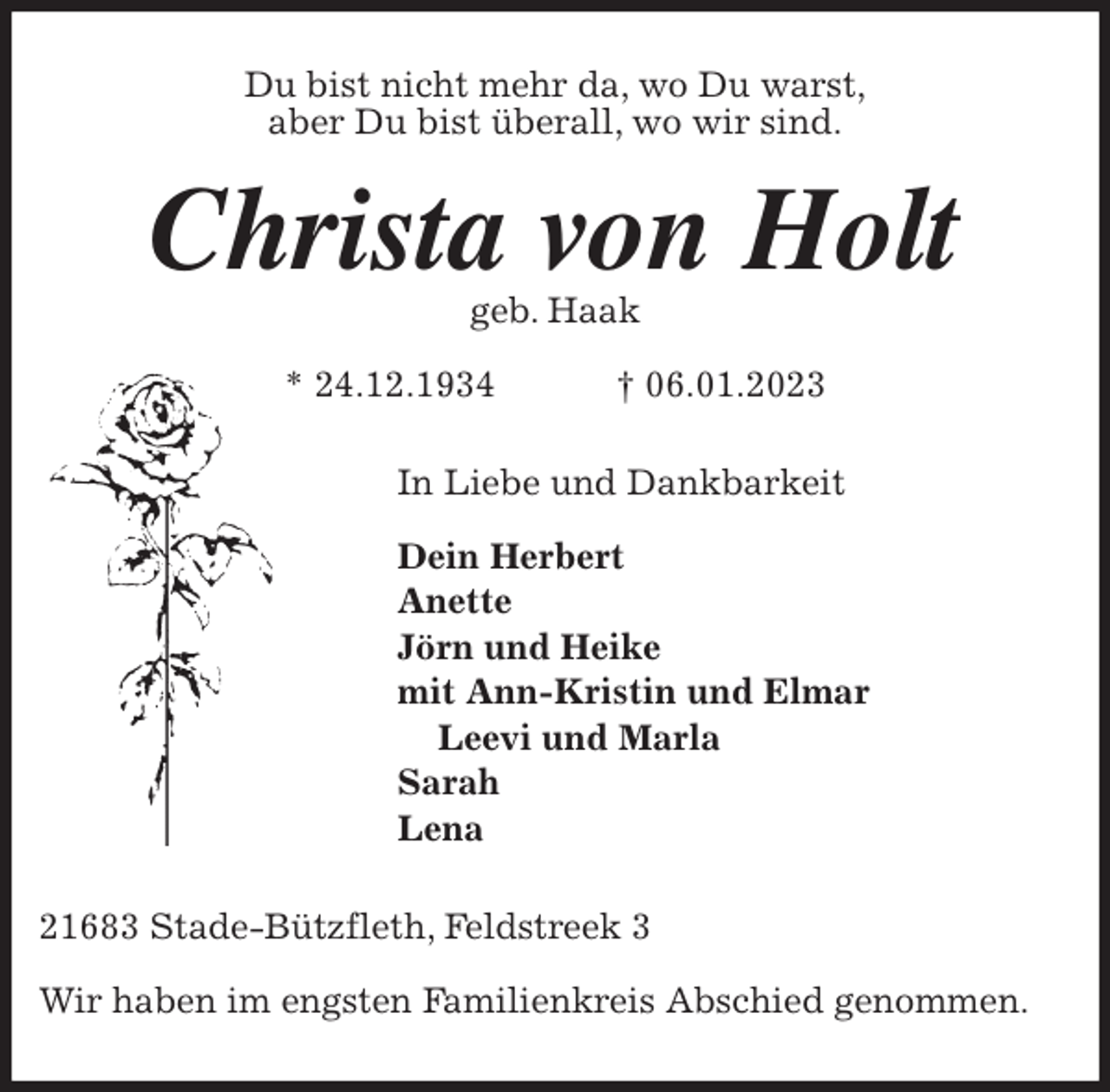 <p>Du bist nicht mehr da, wo Du warst,<br />aber Du bist überall, wo wir sind.<br />Christa von Holt<br />geb. Haak<br />* 24.12.1934 † 06.01.2023<br />In Liebe und Dankbarkeit<br />Dein Herbert<br />Anette<br />Jörn und Heike<br />mit Ann-Kristin und Elmar<br />Leevi und Marla<br />Sarah<br />Lena<br />21683 Stade-Bützfleth, Feldstreek 3</p><p>Wir haben im engsten Familienkreis Abschied genommen.</p>