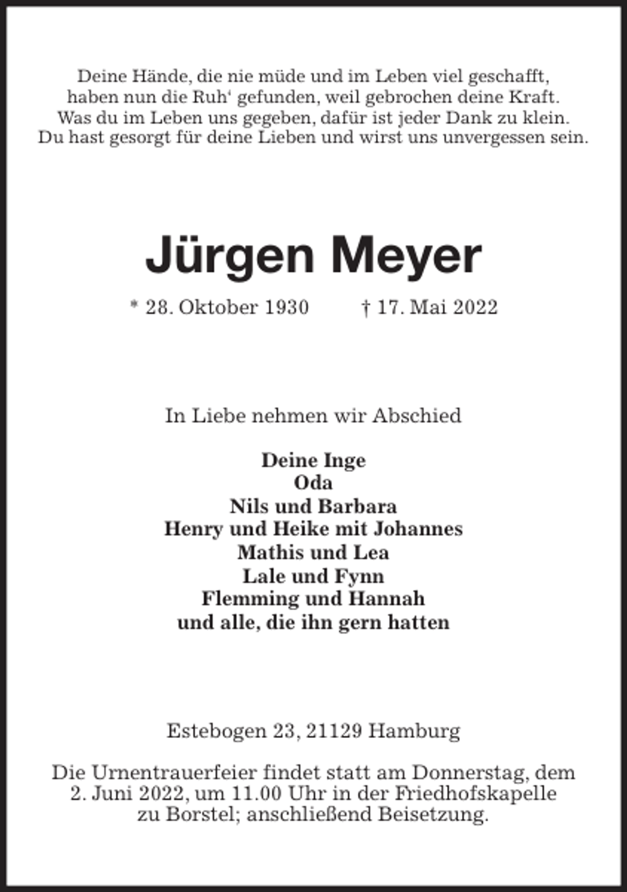 <p>Deine Hände, die nie müde und im Leben viel geschafft,<br />haben nun die Ruh' gefunden, weil gebrochen deine Kraft.<br />Was du im Leben uns gegeben, dafür ist jeder Dank zu klein.<br />Du hast gesorgt für deine Lieben und wirst uns unvergessen sein.<br />Jürgen Meyer<br />* 28. Oktober 1930 † 17. Mai 2022<br />In Liebe nehmen wir Abschied<br />Deine Inge<br />Oda<br />Nils und Barbara<br />Henry und Heike mit Johannes<br />Mathis und Lea<br />Lale und Fynn<br />Flemming und Hannah<br />und alle, die ihn gern hatten<br />Estebogen 23, 21129 Hamburg<br />Die Urnentrauerfeier findet statt am Donnerstag, dem<br />2. Juni 2022, um 11.00 Uhr in der Friedhofskapelle<br />zu Borstel; anschließend Beisetzung.</p>