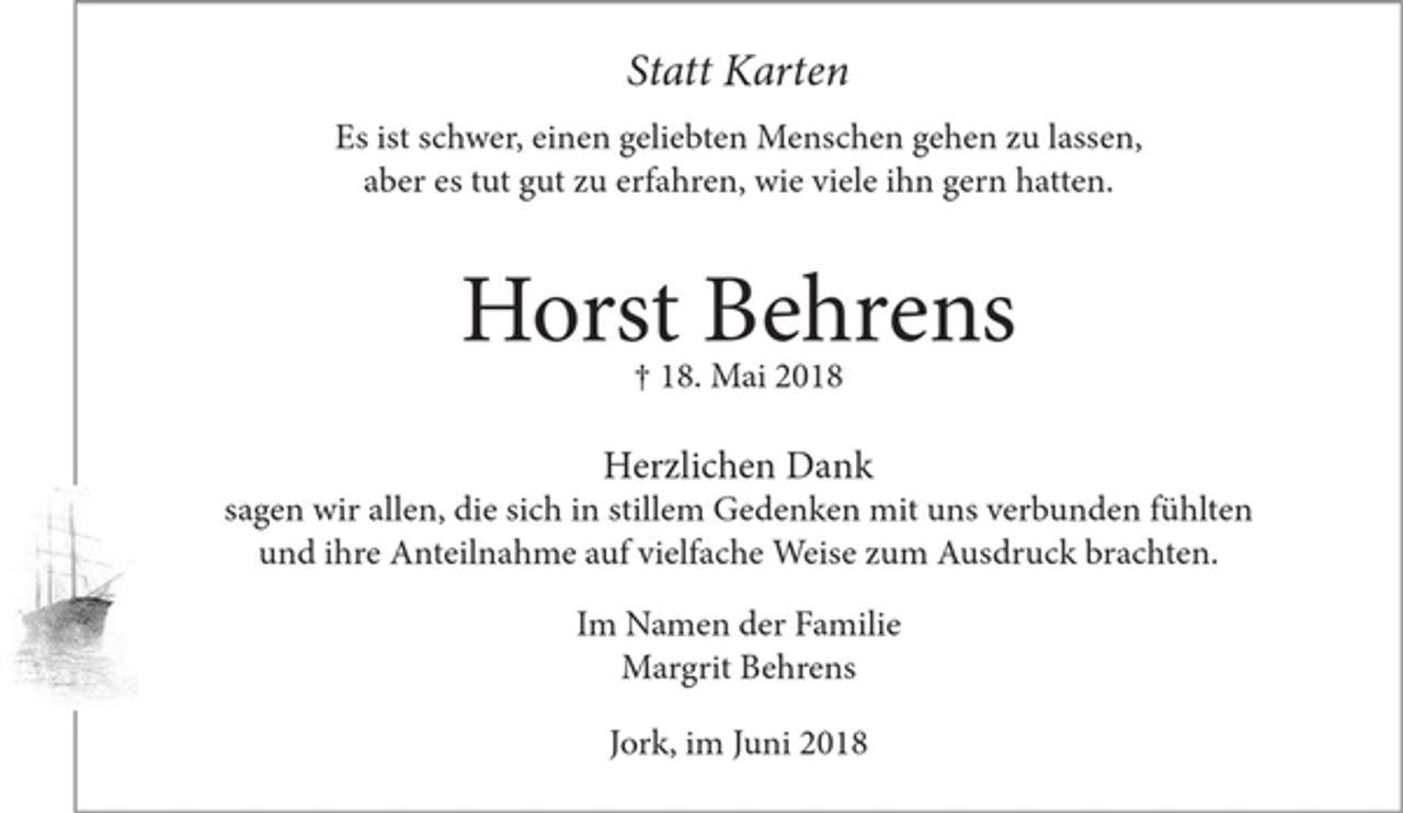<p>Statt Karten</p><p>Es ist schwer, einen geliebten Menschen gehen zu lassen,<br />aber es tut gut zu erfahren, wie viele ihn gern hatten.</p><p>Horst Behrens<br />+ 18. Mai 2018</p><p>Herzlichen Dank<br />sagen wir allen, die sich in stillem Gedenken mit uns verbunden fühlten und ihre Anteilnahme auf vielfache Weise zum Ausdruck brachten.</p><p>Im Namen der Familie<br />Margrit Behrens</p><p>Jork, im Juni 2018</p>