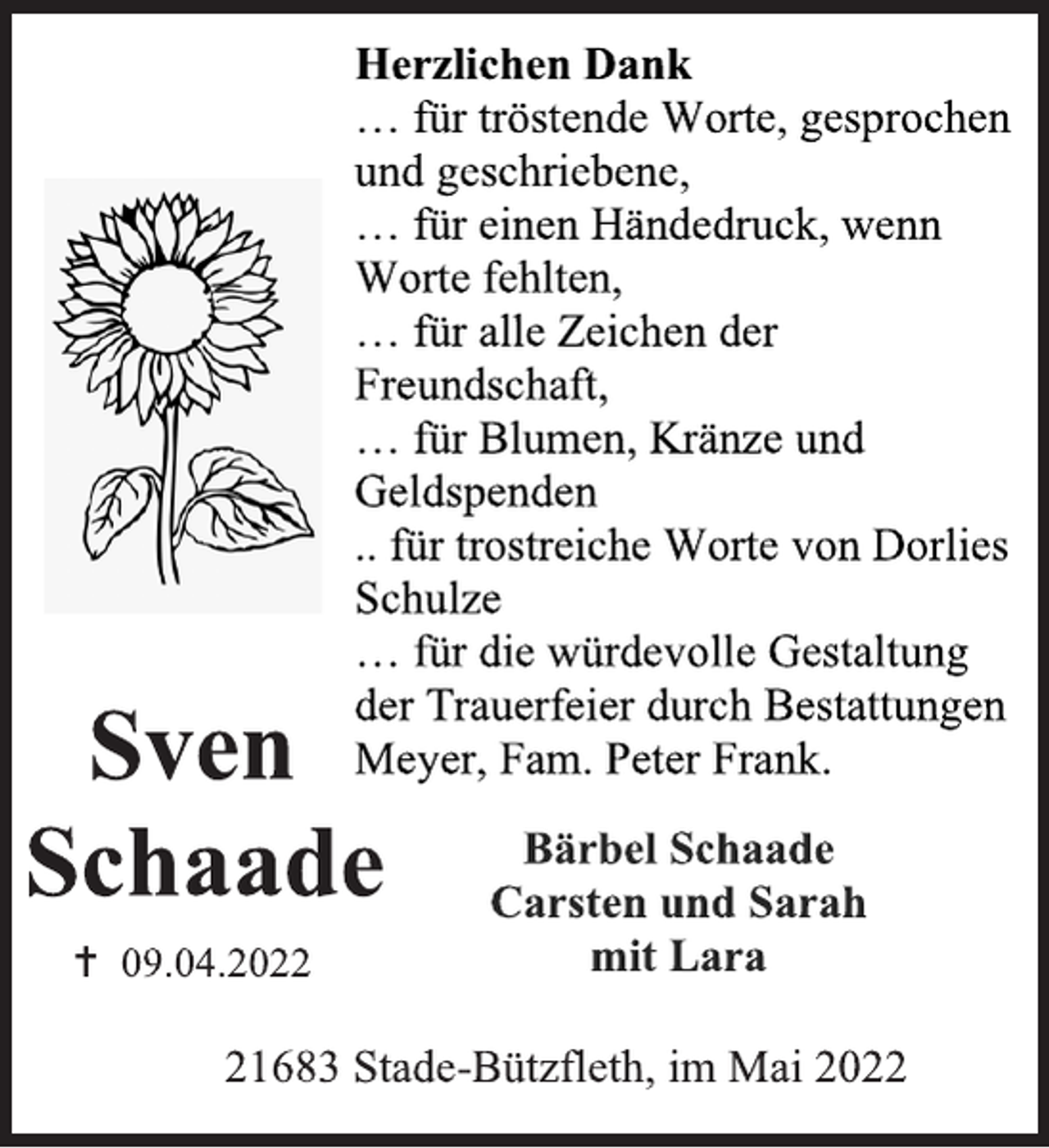 <p>Statt Karten<br />Herzlichen Dank<br />… für tröstende Worte, gesprochen<br />und geschriebene,<br />… für einen Händedruck, wenn<br />Worte fehlten,<br />… für alle Zeichen der<br />Freundschaft,<br />… für Blumen, Kränze und<br />Geldspenden<br />.. für trostreiche Worte von Dorlies<br />Schulze<br />… für die würdevolle Gestaltung<br />der Trauerfeier durch Bestattungen<br />Meyer, Fam. Peter Frank.<br />Bärbel Schaade<br />Carsten und Sarah<br />mit Lara<br />21683 Stade-Bützfleth, im Mai 2022<br />Sven<br />Schaade<br /> 09.04.2022</p>