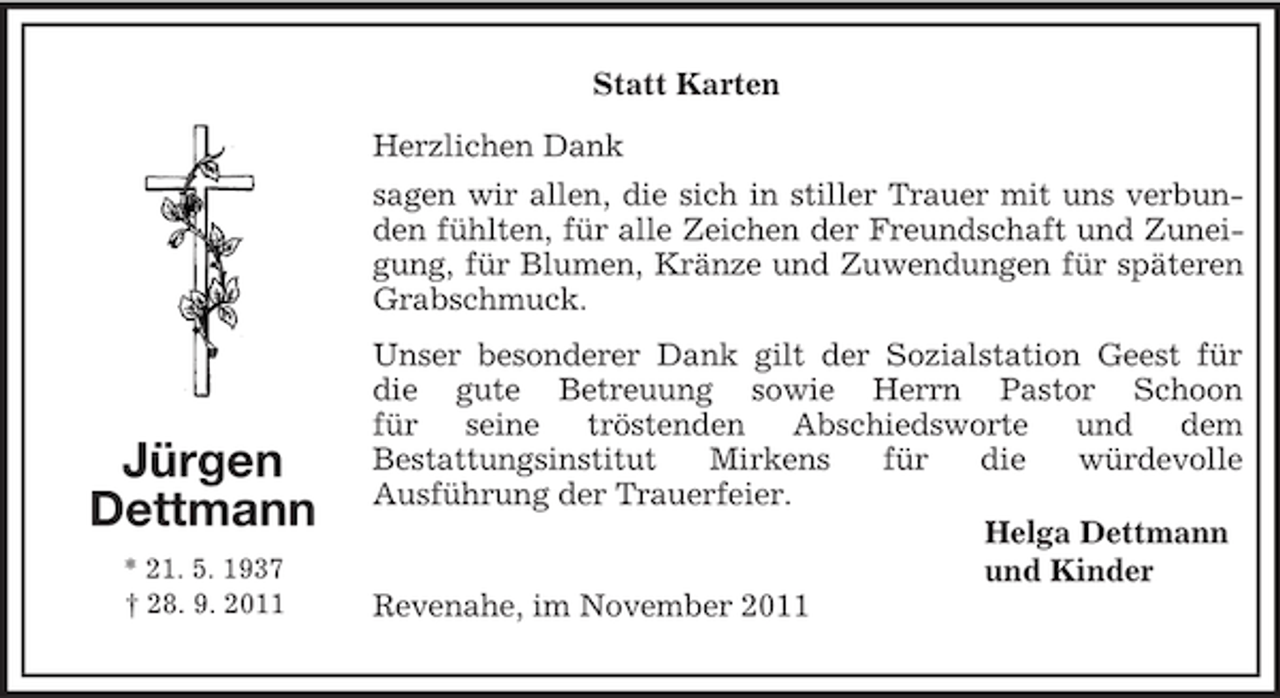 <p>Statt Karten<br />Jürgen<br />Dettmann<br />* 21. 5. 1937<br />† 28. 9. 2011<br />Herzlichen Dank<br />sagen wir allen, die sich in stiller Trauer mit uns verbunden fühlten, für alle Zeichen der Freundschaft und Zuneigung, für Blumen, Kränze und Zuwendungen für späteren Grabschmuck.<br />Unser besonderer Dank gilt der Sozialstation Geest für<br />die gute Betreuung sowie Herrn Pastor Schoon<br />für seine tröstenden Abschiedsworte und dem<br />Bestattungsinstitut Mirkens für die würdevolle<br />Ausführung der Trauerfeier.<br />Helga Dettmann<br />und Kinder<br />Revenahe, im November 2011</p>