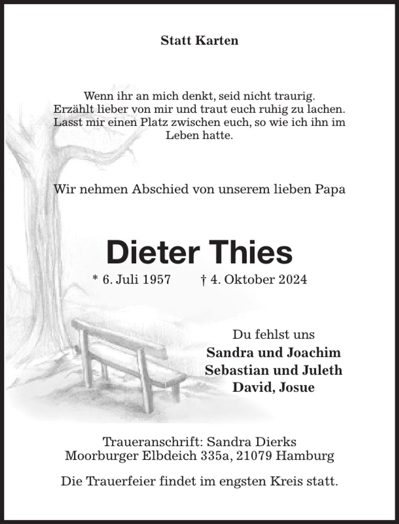 <p>Statt Karten<br />Wenn ihr an mich denkt, seid nicht traurig.<br />Erzählt lieber von mir und traut euch ruhig zu lachen.<br />Lasst mir einen Platz zwischen euch, so wie ich ihn im<br />Leben hatte.<br />Wir nehmen Abschied von unserem lieben Papa<br />Dieter Thies<br />* 6. Juli 1957 † 4. Oktober 2024<br />Du fehlst uns<br />Sandra und Joachim<br />Sebastian und Juleth<br />David, Josue<br />Traueranschrift: Sandra Dierks<br />Moorburger Elbdeich 335a, 21079 Hamburg</p><p>Die Trauerfeier findet im engsten Kreis statt.</p>