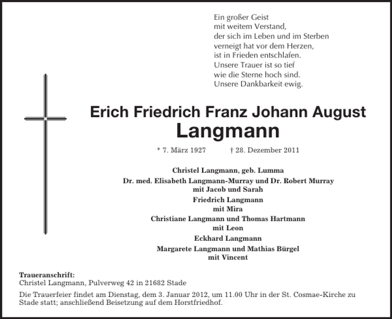 <p>Ein großer Geist<br />mit weitem Verstand,<br />der sich im Leben und im Sterben<br />verneigt hat vor dem Herzen,<br />ist in Frieden entschlafen.<br />Unsere Trauer ist so tief<br />wie die Sterne hoch sind.<br />Unsere Dankbarkeit ewig.<br />Erich Friedrich Franz Johann August<br />Langmann<br />* 7. März 1927 † 28. Dezember 2011<br />Christel Langmann, geb. Lumma<br />Dr. med. Elisabeth Langmann-Murray und Dr. Robert Murray<br />mit Jacob und Sarah<br />Friedrich Langmann<br />mit Mira<br />Christiane Langmann und Thomas Hartmann<br />mit Leon<br />Eckhard Langmann<br />Margarete Langmann und Mathias Bürgel<br />mit Vincent<br />Traueranschrift:<br />Christel Langmann, Pulverweg 42 in 21682 Stade<br />Die Trauerfeier findet am Dienstag, dem 3. Januar 2012, um 11.00 Uhr in der St. Cosmae-Kirche zu<br />Stade statt; anschließend Beisetzung auf dem Horstfriedhof.</p>
