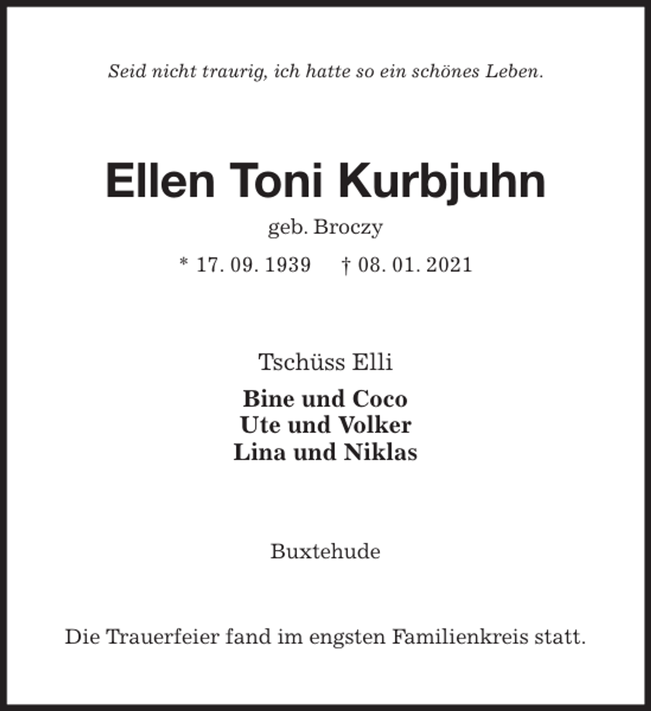 <p>Seid nicht traurig, ich hatte so ein schönes Leben.<br />Ellen Toni Kurbjuhn<br />geb. Broczy<br />* 17. 09. 1939 † 08. 01. 2021<br />Tschüss Elli<br />Bine und Coco<br />Ute und Volker<br />Lina und Niklas<br />Buxtehude</p>
<p>Die Trauerfeier fand im engsten Familienkreis statt.</p>