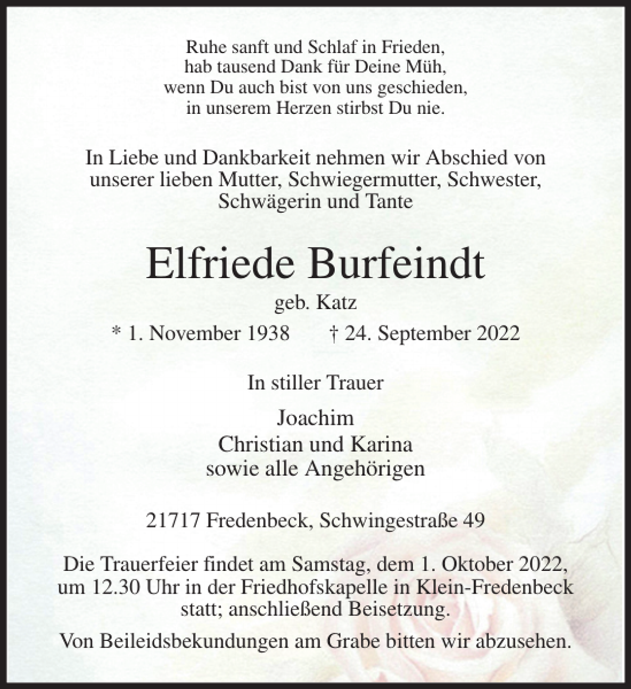 <p>Ruhe sanft und Schlaf in Frieden,<br />hab tausend Dank für Deine Müh,<br />wenn Du auch bist von uns geschieden,<br />in unserem Herzen stirbst Du nie.<br />In Liebe und Dankbarkeit nehmen wir Abschied von<br />unserer lieben Mutter, Schwiegermutter, Schwester,<br />Schwägerin und Tante<br />Elfriede Burfeindt<br />geb. Katz<br />* 1. November 1938 † 24. September 2022<br />In stiller Trauer<br />Joachim<br />Christian und Karina<br />sowie alle Angehörigen<br />21717 Fredenbeck, Schwingestraße 49</p><p>Die Trauerfeier findet am Samstag, dem 1. Oktober 2022,<br />um 12.30 Uhr in der Friedhofskapelle in Klein-Fredenbeck<br />statt; anschließend Beisetzung.<br />Von Beileidsbekundungen am Grabe bitten wir abzusehen.</p>