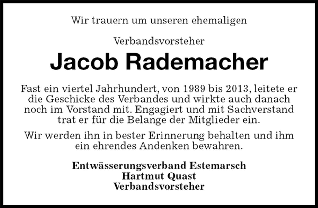 <p>Wir trauern um unseren ehemaligen</p>
<p>Verbandsvorsteher<br />Jacob Rademacher<br />Fast ein viertel Jahrhundert, von 1989 bis 2013, leitete er die Geschicke des Verbandes und wirkte auch danach noch im Vorstand mit. Engagiert und mit Sachverstand trat er für die Belange der Mitglieder ein.<br />Wir werden ihn in bester Erinnerung behalten und ihm ein ehrendes Andenken bewahren.<br />Entwässerungsverband Estemarsch<br />Hartmut Quast<br />Verbandsvorsteher</p>