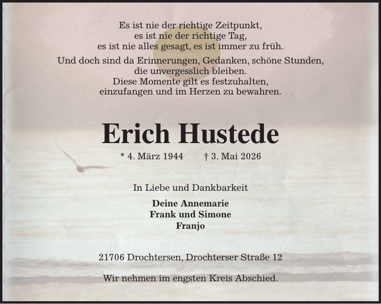 <p>Es ist nie der richtige Zeitpunkt,<br />es ist nie der richtige Tag,<br />es ist nie alles gesagt, es ist immer zu früh.<br />Und doch sind da Erinnerungen, Gedanken, schöne Stunden,<br />die unvergesslich bleiben.<br />Diese Momente gilt es festzuhalten,<br />einzufangen und im Herzen zu bewahren.<br />Erich Hustede<br />* 4. März 1944 † 3. Mai 2026<br />In Liebe und Dankbarkeit<br />Deine Annemarie<br />Frank und Simone<br />Franjo<br />21706 Drochtersen, Drochterser Straße 12</p><p>Wir nehmen im engsten Kreis Abschied.</p>