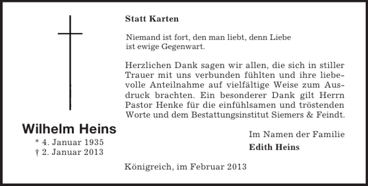 <p>Statt Karten<br />Niemand ist fort, den man liebt, denn Liebe<br />ist ewige Gegenwart.</p><p>Herzlichen Dank sagen wir allen, die sich in stiller<br />Trauer mit uns verbunden fühlten und ihre liebevolle Anteilnahme auf vielfältige Weise zum Ausdruck brachten. Ein besonderer Dank gilt Herrn<br />Pastor Henke für die einfühlsamen und tröstenden<br />Worte und dem Bestattungsinstitut Siemers &amp; Feindt.</p><p>Wilhelm Heins</p><p>Im Namen der Familie<br />Edith Heins</p><p>* 4. Januar 1935<br />† 2. Januar 2013<br />Königreich, im Februar 2013</p>