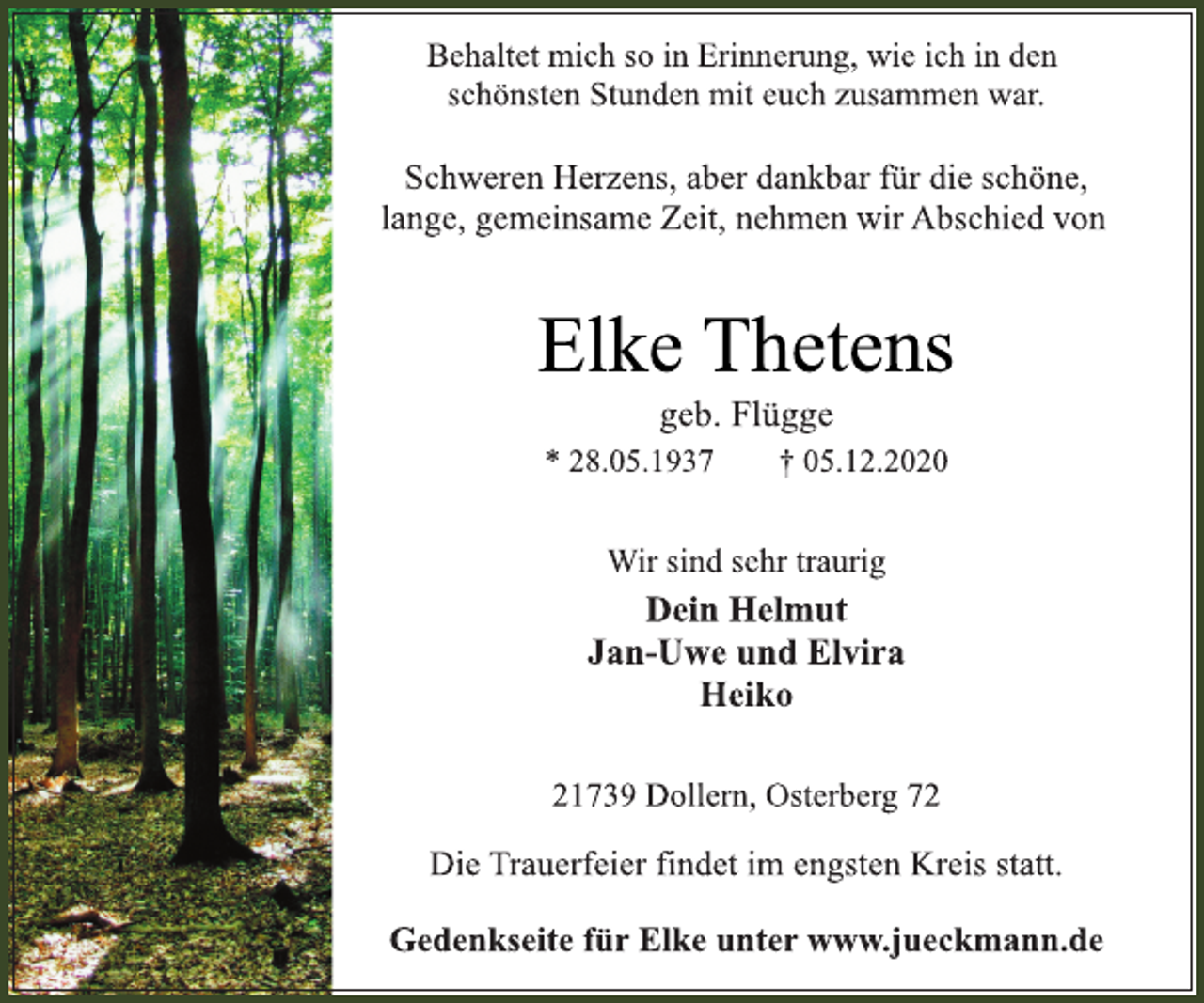 <p>Behaltet mich so in Erinnerung, wie ich in den<br />schönsten Stunden mit euch zusammen war.<br />Schweren Herzens, aber dankbar für die schöne,<br />lange, gemeinsame Zeit, nehmen wir Abschied von<br />Elke Thetens<br />* 28.05.1937 † 05.12.2020<br />21739 Dollern, Osterberg 72<br />Dein Helmut<br />Jan-Uwe und Elvira<br />Heiko<br />Wir sind sehr traurig<br />geb. Flügge<br />Die Trauerfeier findet im engsten Kreis statt.<br />Gedenkseite für Elke unter www.jueckmann.de</p>
