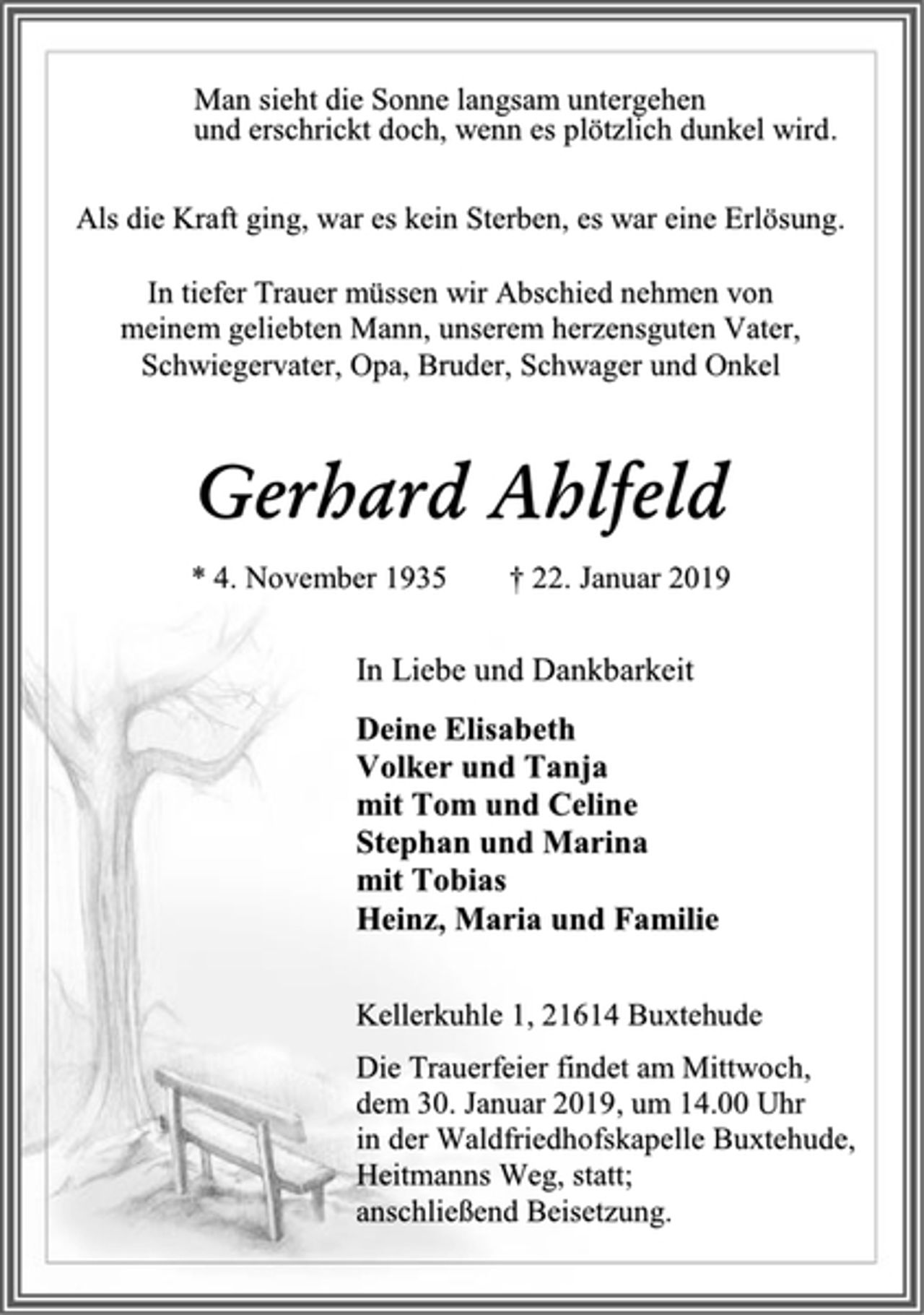 <p>Man sieht die Sonne langsam untergehen<br />und erschrickt doch, wenn es plötzlich dunkel wird.<br />Als die Kraft ging, war es kein Sterben, es war eine Erlösung.<br />In tiefer Trauer müssen wir Abschied nehmen von<br />meinem geliebten Mann, unserem herzensguten Vater,<br />Schwiegervater, Opa, Bruder, Schwager und Onkel<br />Gerhard Ahlfeld<br />* 4. November 1935 † 22. Januar 2019<br />In Liebe und Dankbarkeit<br />Deine Elisabeth<br />Volker und Tanja<br />mit Tom und Celine<br />Stephan und Marina<br />mit Tobias<br />Heinz, Maria und Familie<br />Kellerkuhle 1, 21614 Buxtehude<br />Die Trauerfeier findet am Mittwoch,<br />dem 30. Januar 2019, um 14.00 Uhr<br />in der Waldfriedhofskapelle Buxtehude,<br />Heitmanns Weg, statt;<br />anschließend Beisetzung.</p>