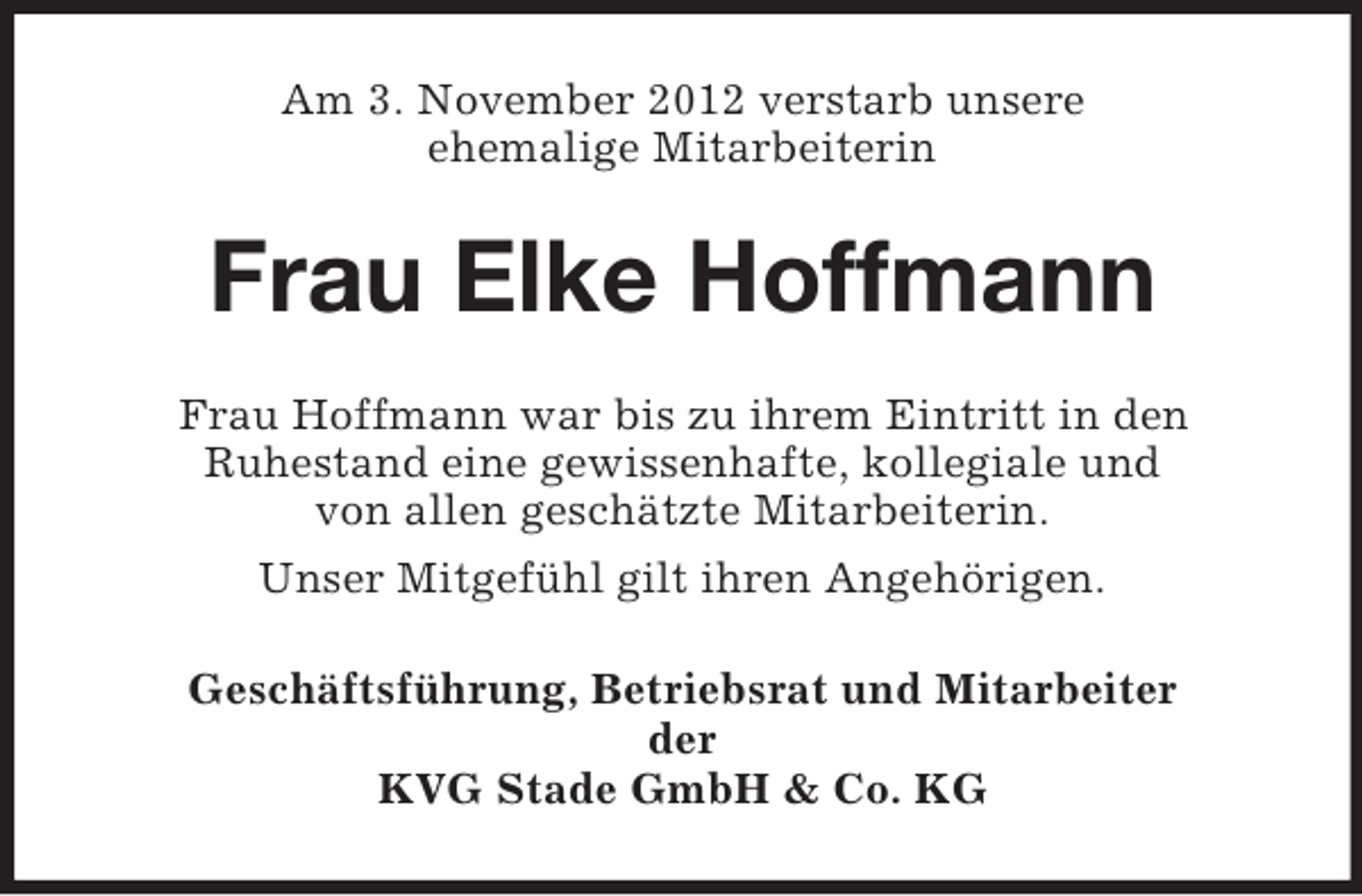 <p>Am 3. November 2012 verstarb unsere<br />ehemalige Mitarbeiterin</p><p>Frau Elke Hoffmann<br />Frau Hoffmann war bis zu ihrem Eintritt in den<br />Ruhestand eine gewissenhafte, kollegiale und<br />von allen geschätzte Mitarbeiterin.<br />Unser Mitgefühl gilt ihren Angehörigen.<br />Geschäftsführung, Betriebsrat und Mitarbeiter<br />der<br />KVG Stade GmbH &amp; Co. KG</p>