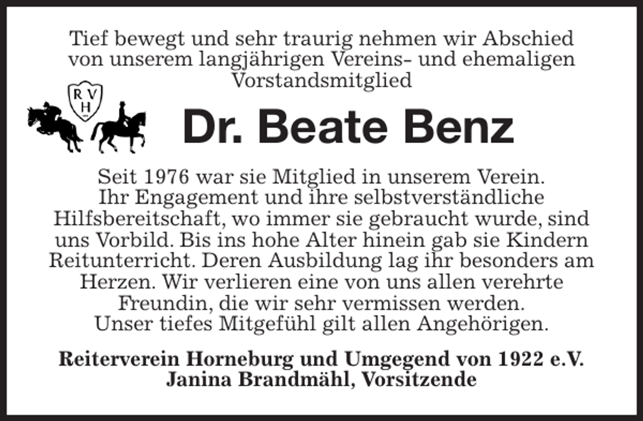 <p>Tief bewegt und sehr traurig nehmen wir Abschied<br />von unserem langjährigen Vereins- und ehemaligen<br />Vorstandsmitglied<br />Dr. Beate Benz<br />Seit 1976 war sie Mitglied in unserem Verein.<br />Ihr Engagement und ihre selbstverständliche<br />Hilfsbereitschaft, wo immer sie gebraucht wurde, sind uns Vorbild. Bis ins hohe Alter hinein gab sie Kindern Reitunterricht. Deren Ausbildung lag ihr besonders am Herzen. Wir verlieren eine von uns allen verehrte<br />Freundin, die wir sehr vermissen werden.<br />Unser tiefes Mitgefühl gilt allen Angehörigen.<br />Reiterverein Horneburg und Umgegend von 1922 e.V.<br />Janina Brandmähl, Vorsitzende</p>