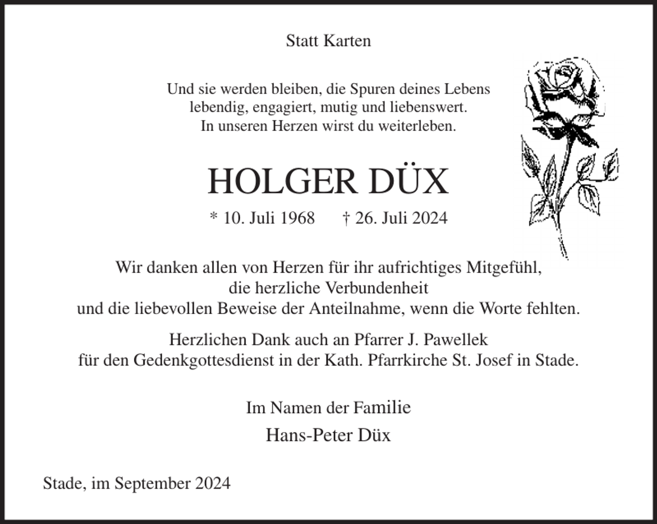 <p>Statt Karten<br />Und sie werden bleiben, die Spuren deines Lebens<br />lebendig, engagiert, mutig und liebenswert.<br />In unseren Herzen wirst du weiterleben.<br />HOLGER DÜX<br />* 10. Juli 1968 † 26. Juli 2024<br />Wir danken allen von Herzen für ihr aufrichtiges Mitgefühl,<br />die herzliche Verbundenheit<br />und die liebevollen Beweise der Anteilnahme, wenn die Worte fehlten.<br />Herzlichen Dank auch an Pfarrer J. Pawellek<br />für den Gedenkgottesdienst in der Kath. Pfarrkirche St. Josef in Stade.<br />Im Namen der Familie<br />Hans-Peter Düx<br />Stade, im September 2024</p>
