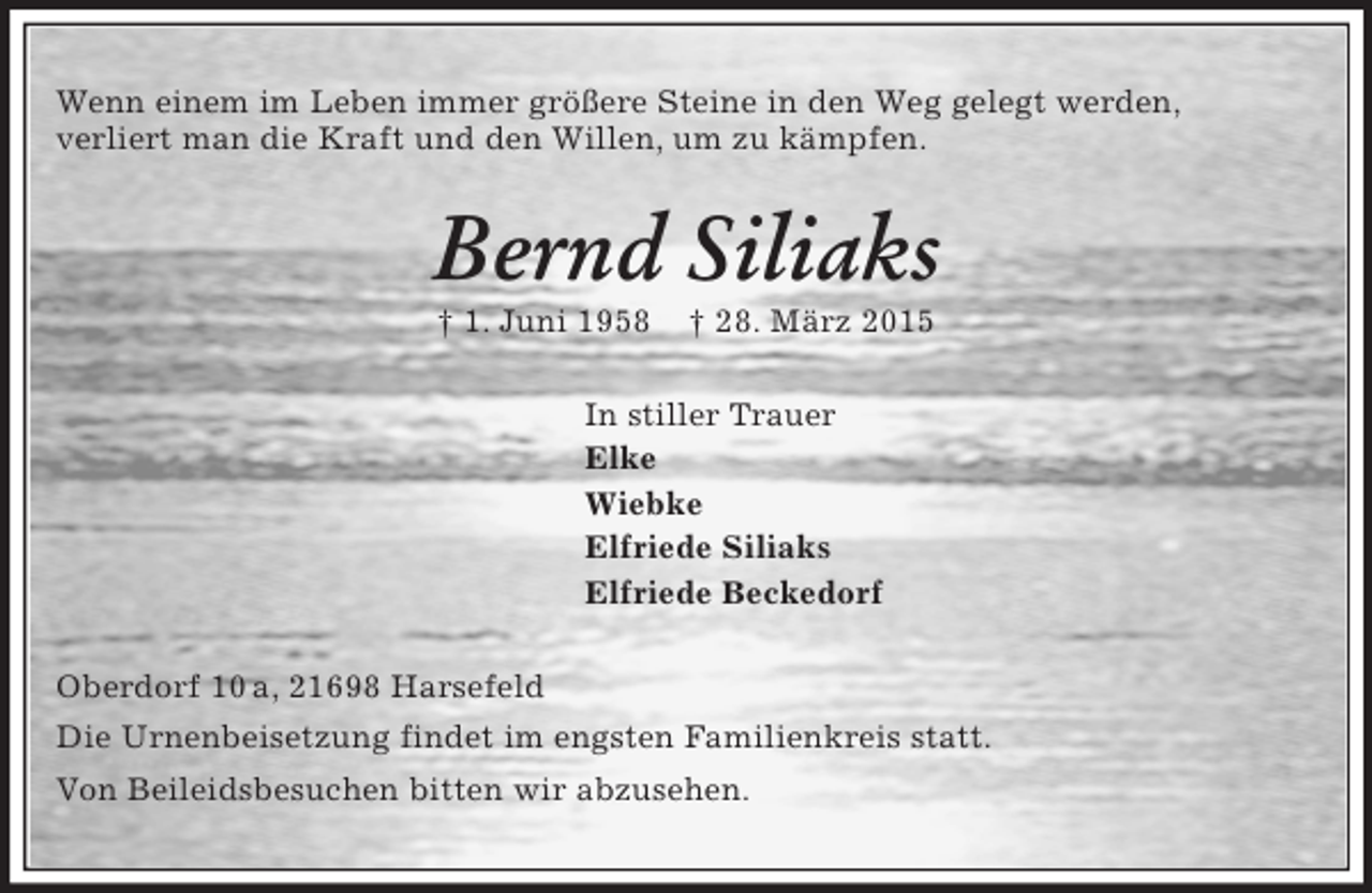 <p>Wenn einem im Leben immer größere Steine in den Weg gelegt werden,<br />verliert man die Kraft und den Willen, um zu kämpfen.<br />Bernd Siliaks<br />† 1. Juni 1958 † 28. März 2015<br />In stiller Trauer<br />Elke<br />Wiebke<br />Elfriede Siliaks<br />Elfriede Beckedorf<br />Oberdorf 10 a, 21698 Harsefeld<br />Die Urnenbeisetzung findet im engsten Familienkreis statt.<br />Von Beileidsbesuchen bitten wir abzusehen.</p>