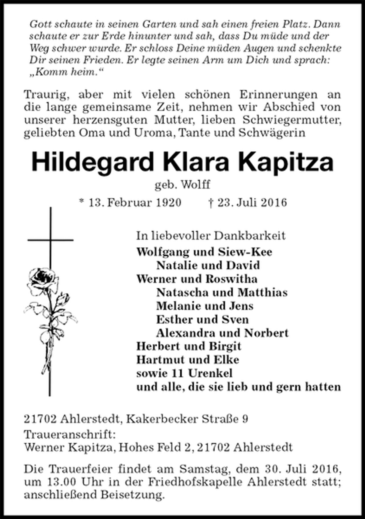 <p>Gott schaute in seinen Garten und sah einen freien Platz. Dann schaute er zur Erde hinunter und sah, dass Du müde und der<br />Weg schwer wurde. Er schloss Deine müden Augen und schenkte<br />Dir seinen Frieden. Er legte seinen Arm um Dich und sprach: „Komm heim.“<br />Traurig, aber mit vielen schönen Erinnerungen an<br />die lange gemeinsame Zeit, nehmen wir Abschied von unserer herzensguten Mutter, lieben Schwiegermutter, geliebten Oma und Uroma, Tante und Schwägerin<br />Hildegard Klara Kapitza<br />geb. Wolff<br />* 13. Februar 1920 † 23. Juli 2016<br />In liebevoller Dankbarkeit<br />Wolfgang und Siew-Kee<br />Natalie und David<br />Werner und Roswitha<br />Natascha und Matthias<br />Melanie und Jens<br />Esther und Sven<br />Alexandra und Norbert<br />Herbert und Birgit<br />Hartmut und Elke<br />sowie 11 Urenkel<br />und alle, die sie lieb und gern hatten<br />21702 Ahlerstedt, Kakerbecker Straße 9<br />Traueranschrift:<br />Werner Kapitza, Hohes Feld 2, 21702 Ahlerstedt<br />Die Trauerfeier findet am Samstag, dem 30. Juli 2016, um 13.00 Uhr in der Friedhofskapelle Ahlerstedt statt; anschließend Beisetzung.</p>