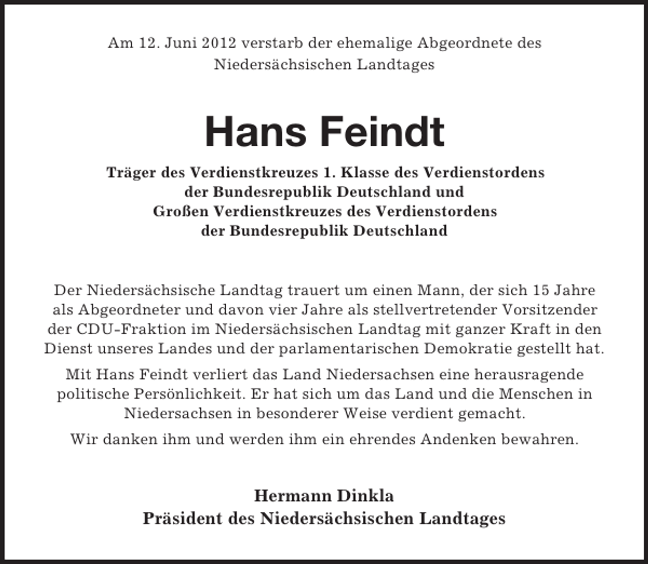 <p>Am 12. Juni 2012 verstarb der ehemalige Abgeordnete des<br />Niedersächsischen Landtages</p><p>Hans Feindt<br />Träger des Verdienstkreuzes 1. Klasse des Verdienstordens<br />der Bundesrepublik Deutschland und<br />Großen Verdienstkreuzes des Verdienstordens<br />der Bundesrepublik Deutschland</p><p>Der Niedersächsische Landtag trauert um einen Mann, der sich 15 Jahre<br />als Abgeordneter und davon vier Jahre als stellvertretender Vorsitzender<br />der CDU-Fraktion im Niedersächsischen Landtag mit ganzer Kraft in den<br />Dienst unseres Landes und der parlamentarischen Demokratie gestellt hat.<br />Mit Hans Feindt verliert das Land Niedersachsen eine herausragende<br />politische Persönlichkeit. Er hat sich um das Land und die Menschen in<br />Niedersachsen in besonderer Weise verdient gemacht.<br />Wir danken ihm und werden ihm ein ehrendes Andenken bewahren.</p><p>Hermann Dinkla<br />Präsident des Niedersächsischen Landtages</p>