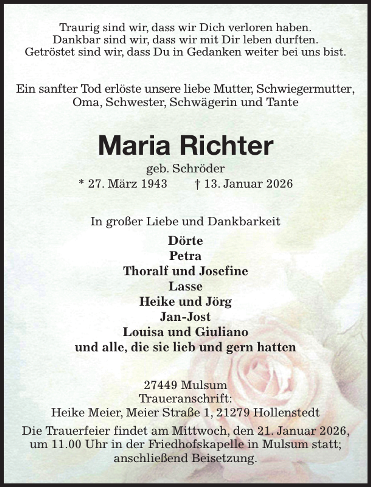<p>Traurig sind wir, dass wir Dich verloren haben.<br />Dankbar sind wir, dass wir mit Dir leben durften.<br />Getröstet sind wir, dass Du in Gedanken weiter bei uns bist.<br />Ein sanfter Tod erlöste unsere liebe Mutter, Schwiegermutter,<br />Oma, Schwester, Schwägerin und Tante<br />Maria Richter<br />geb. Schröder<br />* 27. März 1943 † 13. Januar 2026<br />In großer Liebe und Dankbarkeit<br />Dörte<br />Petra<br />Thoralf und Josefine<br />Lasse<br />Heike und Jörg<br />Jan-Jost<br />Louisa und Giuliano<br />und alle, die sie lieb und gern hatten<br />27449 Mulsum<br />Traueranschrift:<br />Heike Meier, Meier Straße 1, 21279 Hollenstedt<br />Die Trauerfeier findet am Mittwoch, den 21. Januar 2026, um 11.00 Uhr in der Friedhofskapelle in Mulsum statt;<br />anschließend Beisetzung.</p>