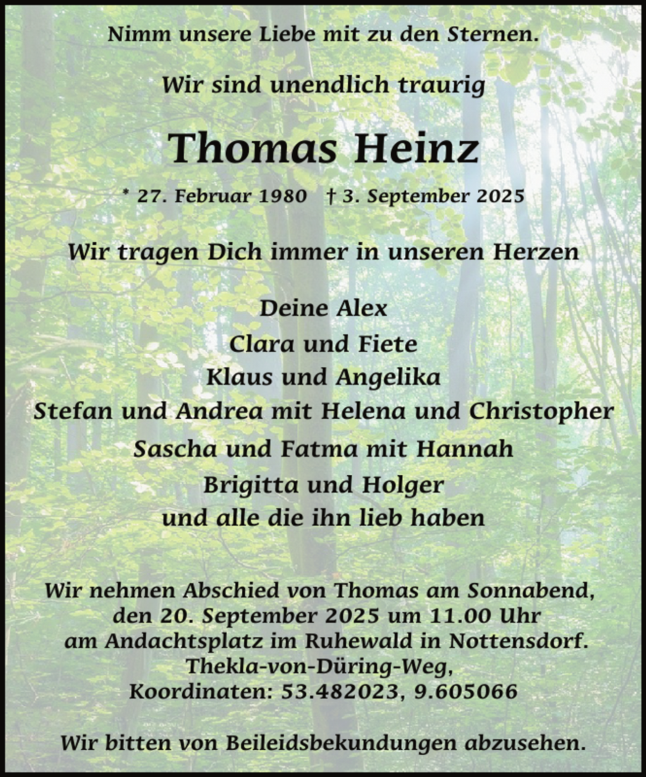 <p>Nimm unsere Liebe mit zu den Sternen.</p><p>Wir sind unendlich traurig</p><p>Thomas Heinz<br />* 27. Februar 1980 † 3. September 2025</p><p>Wir tragen Dich immer in unseren Herzen<br />Deine Alex<br />Clara und Fiete<br />Klaus und Angelika<br />Stefan und Andrea mit Helena und Christopher<br />Sascha und Fatma mit Hannah<br />Brigitta und Holger<br />und alle die ihn lieb haben<br />Wir nehmen Abschied von Thomas am Sonnabend,<br />den 20. September 2025 um 11.00 Uhr<br />am Andachtsplatz im Ruhewald in Nottensdorf.<br />Thekla-von-Düring-Weg,<br />Koordinaten: 53.482023, 9.605066<br />Wir bitten von Beileidsbekundungen abzusehen.</p>