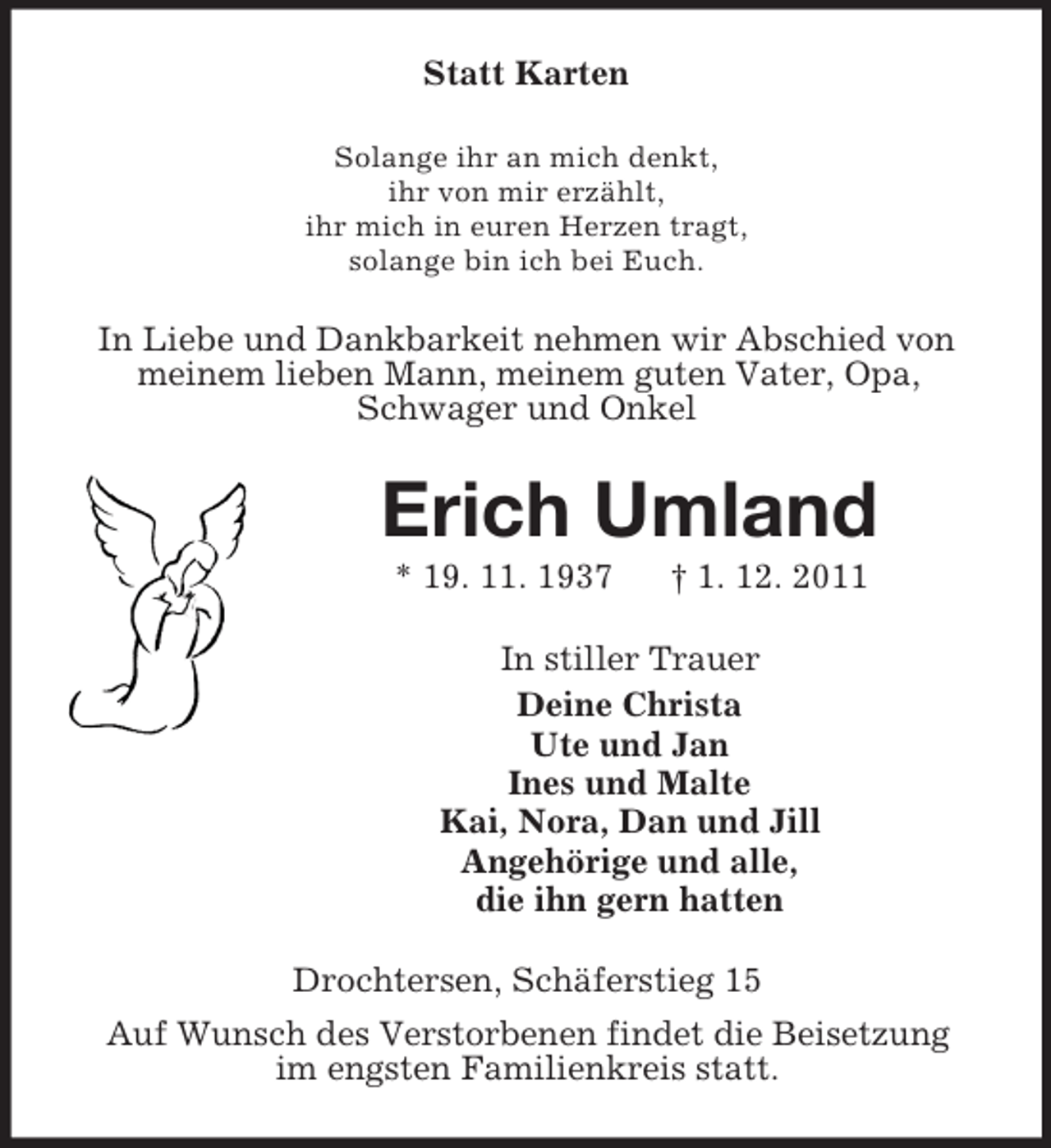 <p>Statt Karten<br />Solange ihr an mich denkt,<br />ihr von mir erzählt,<br />ihr mich in euren Herzen tragt,<br />solange bin ich bei Euch.</p><p>In Liebe und Dankbarkeit nehmen wir Abschied von<br />meinem lieben Mann, meinem guten Vater, Opa,<br />Schwager und Onkel</p><p>Erich Umland<br />* 19. 11. 1937</p><p>† 1. 12. 2011</p><p>In stiller Trauer<br />Deine Christa<br />Ute und Jan<br />Ines und Malte<br />Kai, Nora, Dan und Jill<br />Angehörige und alle,<br />die ihn gern hatten<br />Drochtersen, Schäferstieg 15<br />Auf Wunsch des Verstorbenen findet die Beisetzung<br />im engsten Familienkreis statt.</p>