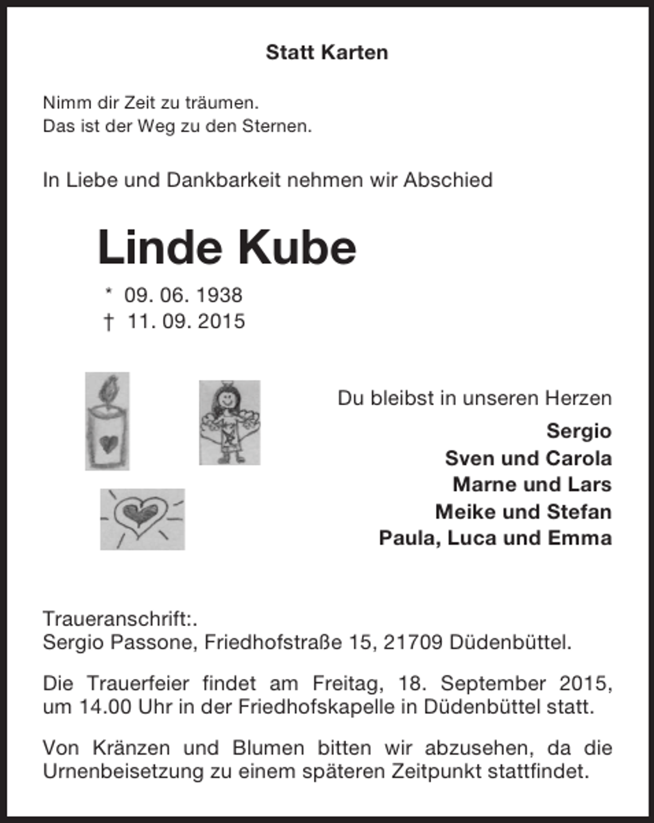 <p>Statt Karten</p><p>Nimm dir Zeit zu träumen.<br />Das ist der Weg zu den Sternen.<br />In Liebe und Dankbarkeit nehmen wir Abschied<br />Linde Kube<br />* 09. 06. 1938<br />† 11. 09. 2015<br />Du bleibst in unseren Herzen<br />Sergio<br />Sven und Carola<br />Marne und Lars<br />Meike und Stefan<br />Paula, Luca und Emma</p><p>Traueranschrift:.<br />Sergio Passone, Friedhofstraße 15, 21709 Düdenbüttel.<br />Die Trauerfeier findet am Freitag, 18. September 2015,<br />um 14.00 Uhr in der Friedhofskapelle in Düdenbüttel statt.<br />Von Kränzen und Blumen bitten wir abzusehen, da die<br />Urnenbeisetzung zu einem späteren Zeitpunkt stattfindet.</p>