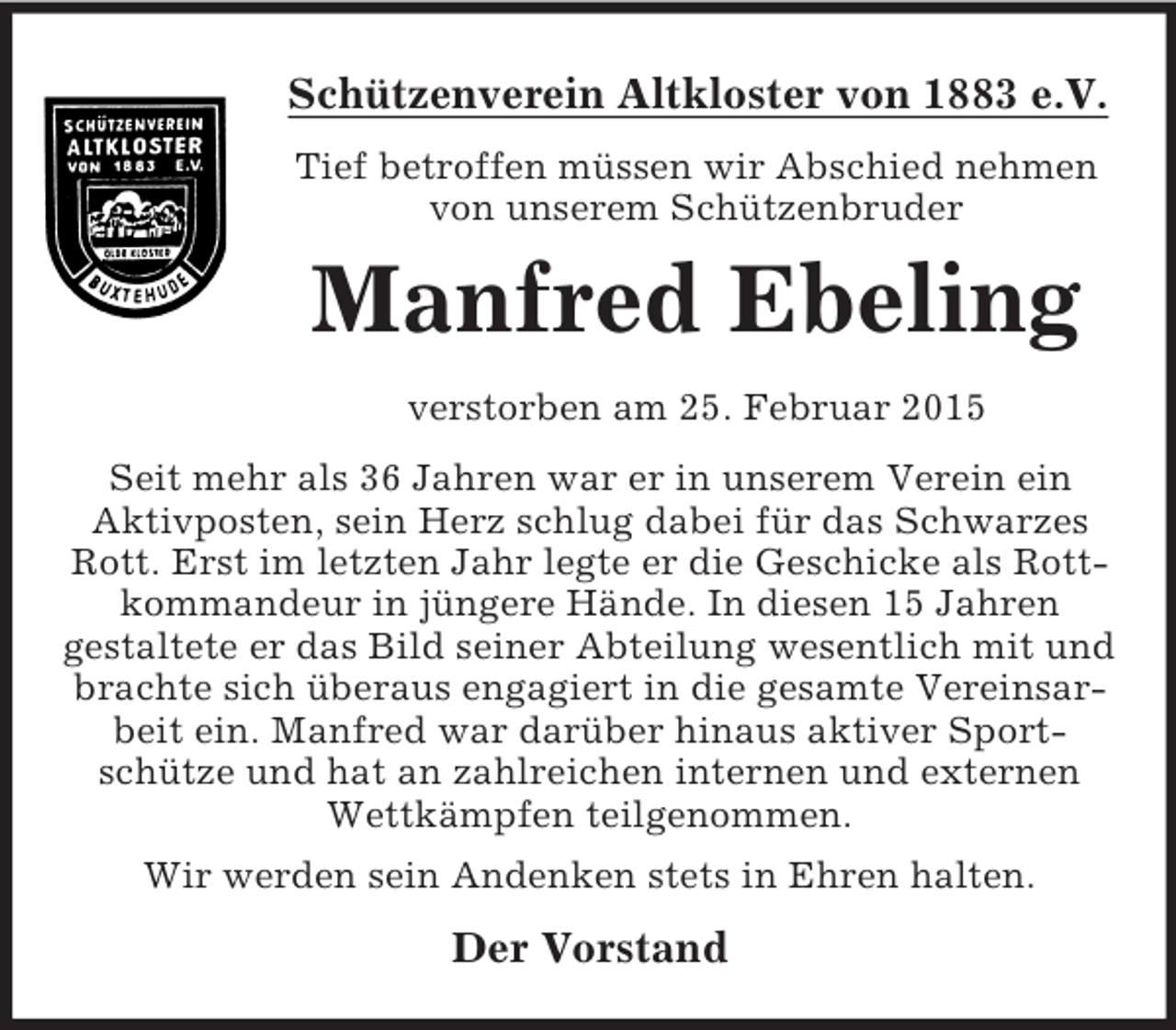 <p>Schützenverein Altkloster von 1883 e.V.<br />Tief betroffen müssen wir Abschied nehmen von unserem Schützenbruder<br />Manfred Ebeling<br />verstorben am 25. Februar 2015<br />Seit mehr als 36 Jahren war er in unserem Verein ein<br />Aktivposten, sein Herz schlug dabei für das Schwarzes Rott. Erst im letzten Jahr legte er die Geschicke als Rottkommandeur in jüngere Hände. In diesen 15 Jahren<br />gestaltete er das Bild seiner Abteilung wesentlich mit und brachte sich überaus engagiert in die gesamte Vereinsarbeit ein. Manfred war darüber hinaus aktiver Sport-<br />schütze und hat an zahlreichen internen und externen Wettkämpfen teilgenommen.<br />Wir werden sein Andenken stets in Ehren halten.<br />Der Vorstand</p>
