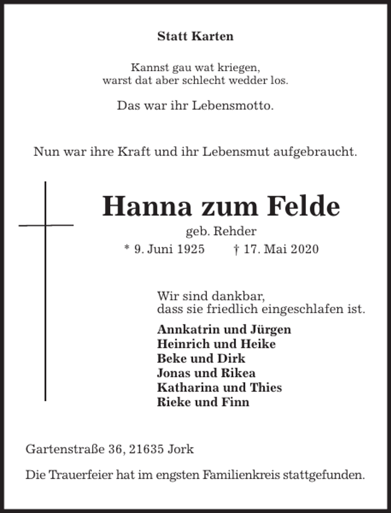 <p>Statt Karten</p>
<p>Kannst gau wat kriegen,<br />warst dat aber schlecht wedder los.</p>
<p>Das war ihr Lebensmotto.<br />Nun war ihre Kraft und ihr Lebensmut aufgebraucht.<br />Hanna zum Felde<br />geb. Rehder<br />* 9. Juni 1925 † 17. Mai 2020<br />Wir sind dankbar,<br />dass sie friedlich eingeschlafen ist.<br />Annkatrin und Jürgen<br />Heinrich und Heike<br />Beke und Dirk<br />Jonas und Rikea<br />Katharina und Thies<br />Rieke und Finn<br />Gartenstraße 36, 21635 Jork</p>
<p>Die Trauerfeier hat im engsten Familienkreis stattgefunden.</p>