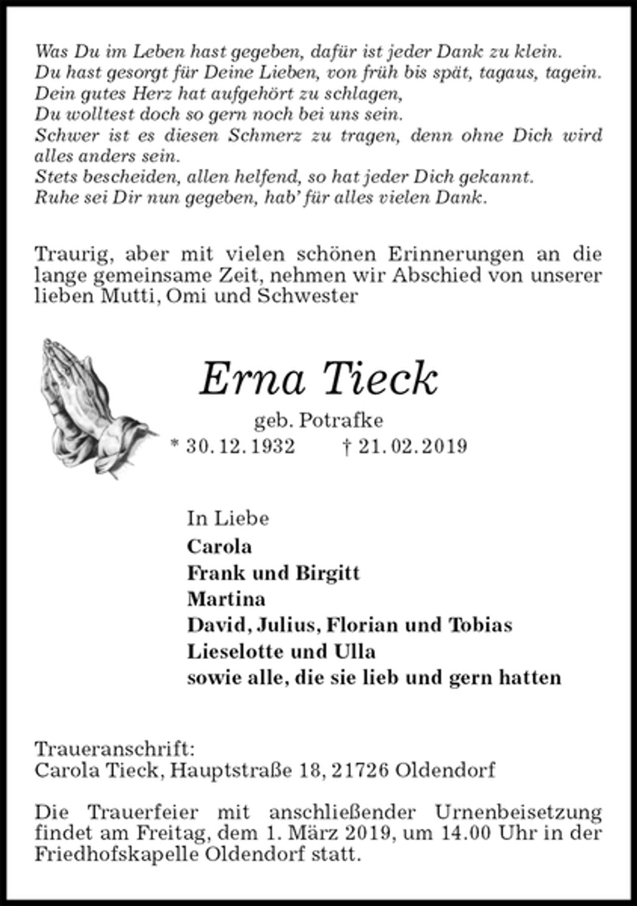<p>Was Du im Leben hast gegeben, dafür ist jeder Dank zu klein.<br />Du hast gesorgt für Deine Lieben, von früh bis spät, tagaus, tagein.<br />Dein gutes Herz hat aufgehört zu schlagen,<br />Du wolltest doch so gern noch bei uns sein.<br />Schwer ist es diesen Schmerz zu tragen, denn ohne Dich wird<br />alles anders sein.<br />Stets bescheiden, allen helfend, so hat jeder Dich gekannt.<br />Ruhe sei Dir nun gegeben, hab’ für alles vielen Dank.</p><p>Traurig, aber mit vielen schönen Erinnerungen an die lange gemeinsame Zeit, nehmen wir Abschied von unserer<br />lieben Mutti, Omi und Schwester<br />Erna Tieck<br />geb. Potrafke<br />* 30. 12. 1932 † 21. 02. 2019<br />In Liebe<br />Carola<br />Frank und Birgitt<br />Martina<br />David, Julius, Florian und Tobias<br />Lieselotte und Ulla<br />sowie alle, die sie lieb und gern hatten<br />Traueranschrift:<br />Carola Tieck, Hauptstraße 18, 21726 Oldendorf</p><p>Die Trauerfeier mit anschließender Urnenbeisetzung<br />findet am Freitag, dem 1. März 2019, um 14.00 Uhr in der Friedhofskapelle Oldendorf statt.</p>