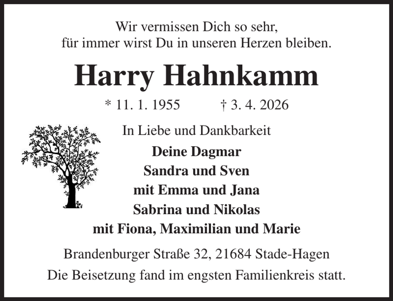 <p>Wir vermissen Dich so sehr,<br />für immer wirst Du in unseren Herzen bleiben.<br />Harry Hahnkamm<br />* 11. 1. 1955 † 3. 4. 2026<br />In Liebe und Dankbarkeit<br />Deine Dagmar<br />Sandra und Sven<br />mit Emma und Jana<br />Sabrina und Nikolas<br />mit Fiona, Maximilian und Marie<br />Brandenburger Straße 32, 21684 Stade-Hagen<br />Die Beisetzung fand im engsten Familienkreis statt.</p>
