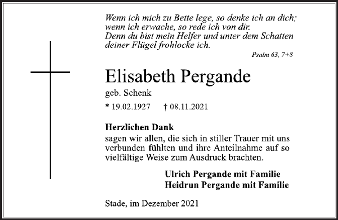 <p>Wenn ich mich zu Bette lege, so denke ich an dich;<br />wenn ich erwache, so rede ich von dir.<br />Denn du bist mein Helfer und unter dem Schatten<br />deiner Flügel frohlocke ich.<br />Psalm 63, 7+8<br />Elisabeth Pergande<br />geb. Schenk<br />* 19.02.1927 † 08.11.2021<br />Herzlichen Dank<br />sagen wir allen, die sich in stiller Trauer mit uns<br />verbunden fühlten und ihre Anteilnahme auf so<br />vielfältige Weise zum Ausdruck brachten.<br />Ulrich Pergande mit Familie<br />Heidrun Pergande mit Familie<br />Stade, im Dezember 20</p>