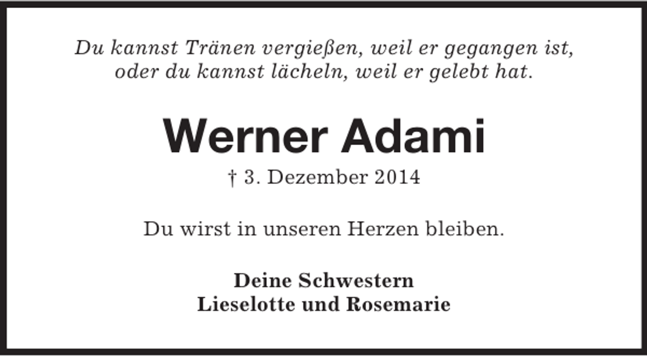 <p>Du kannst Tränen vergießen, weil er gegangen ist,<br />oder du kannst lächeln, weil er gelebt hat.<br />Werner Adami<br />† 3. Dezember 2014<br />Du wirst in unseren Herzen bleiben.<br />Deine Schwestern<br />Lieselotte und Rosemarie</p>