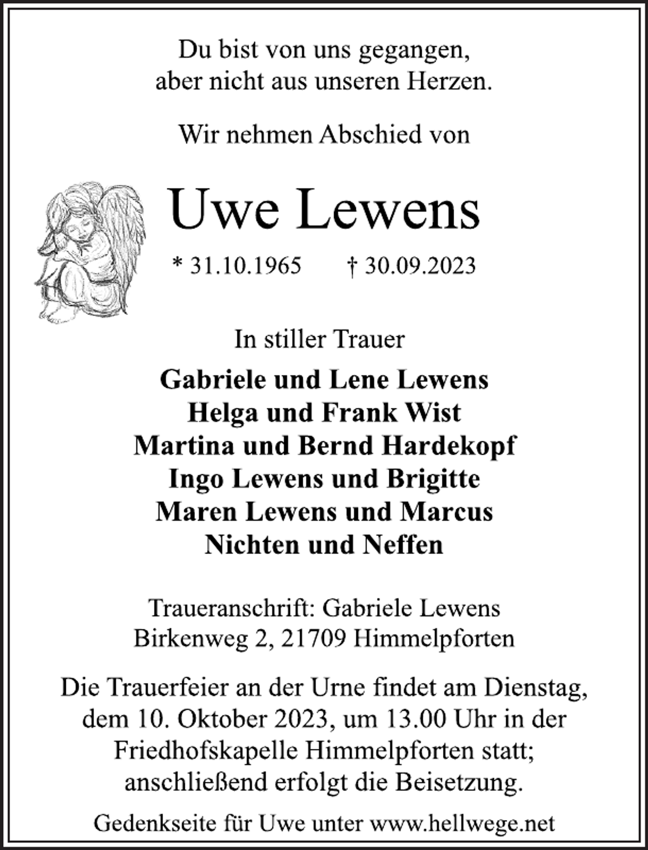 <p>Du bist von uns gegangen,<br />aber nicht aus unseren Herzen.<br />Wir nehmen Abschied von<br />Uwe Lewens<br />* 31.10.1965 † 30.09.2023<br />In stiller Trauer<br />Gabriele und Lene Lewens<br />Helga und Frank Wist<br />Martina und Bernd Hardekopf<br />Ingo Lewens und Brigitte<br />Maren Lewens und Marcus<br />Nichten und Neffen<br />Traueranschrift: Gabriele Lewens<br />Birkenweg 2, 21709 Himmelpforten<br />Die Trauerfeier an der Urne findet am Dienstag,<br />dem 10. Oktober 2023, um 13.00 Uhr in der<br />Friedhofskapelle Himmelpforten statt;<br />anschließend erfolgt die Beisetzung.<br />Gedenkseite für Uwe unter www.hellwege.ne</p>