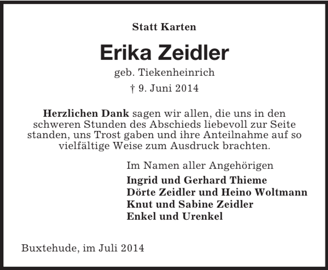 <p>Statt Karten<br />Erika Zeidler<br />geb. Tiekenheinrich<br />† 9. Juni 2014<br />Herzlichen Dank sagen wir allen, die uns in den<br />schweren Stunden des Abschieds liebevoll zur Seite standen, uns Trost gaben und ihre Anteilnahme auf so vielfältige Weise zum Ausdruck brachten.<br />Im Namen aller Angehörigen<br />Ingrid und Gerhard Thieme<br />Dörte Zeidler und Heino Woltmann<br />Knut und Sabine Zeidler<br />Enkel und Urenkel</p><p>Buxtehude, im Juli 2014</p>