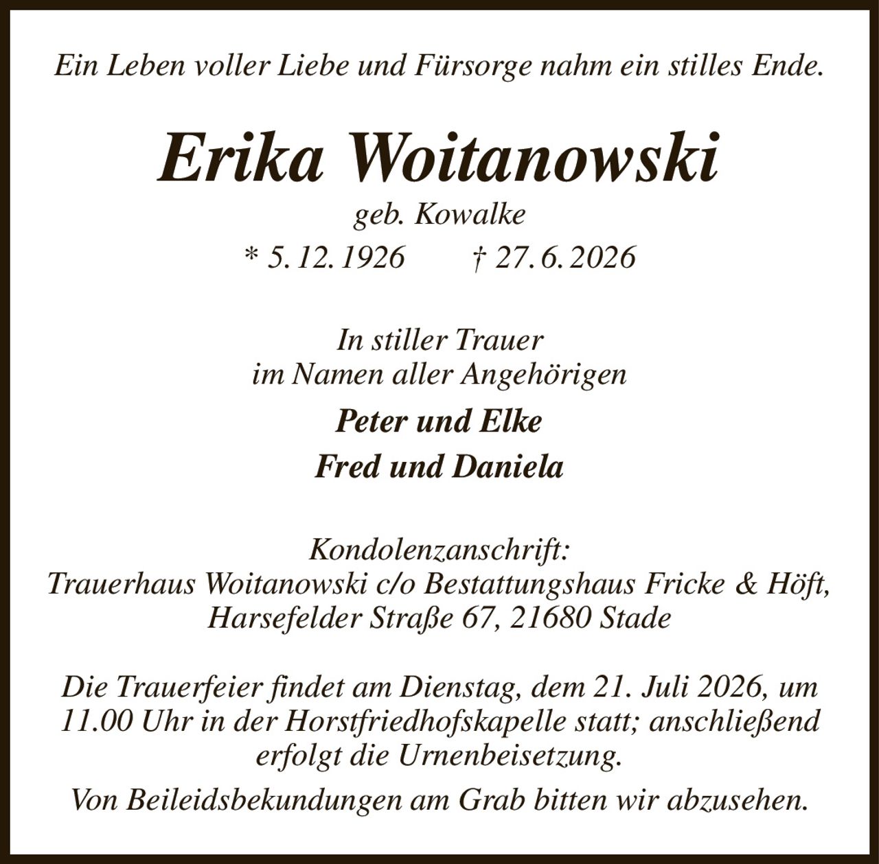 Ein Leben voller Liebe und Fürsorge nahm ein stilles Ende.
Erika Woitanowski
geb. Kowalke
* 5. 12. 1926  † 27. 6. 2026
In stiller Trauer
im Namen aller Angehörigen
Peter und Elke
Fred und Daniela
Kondolenzanschrift:
Trauerhaus Woitanowski c/o Bestattungshaus Fricke & Höft, Harsefelder Straße 67, 21680 Stade

Die Trauerfeier findet am Dienstag, dem 21. Juli 2026, um 11.00 Uhr in der Horstfriedhofskapelle statt; anschließend erfolgt die Urnenbeisetzung.
Von Beileidsbekundungen am Grab bitten wir abzusehen.
