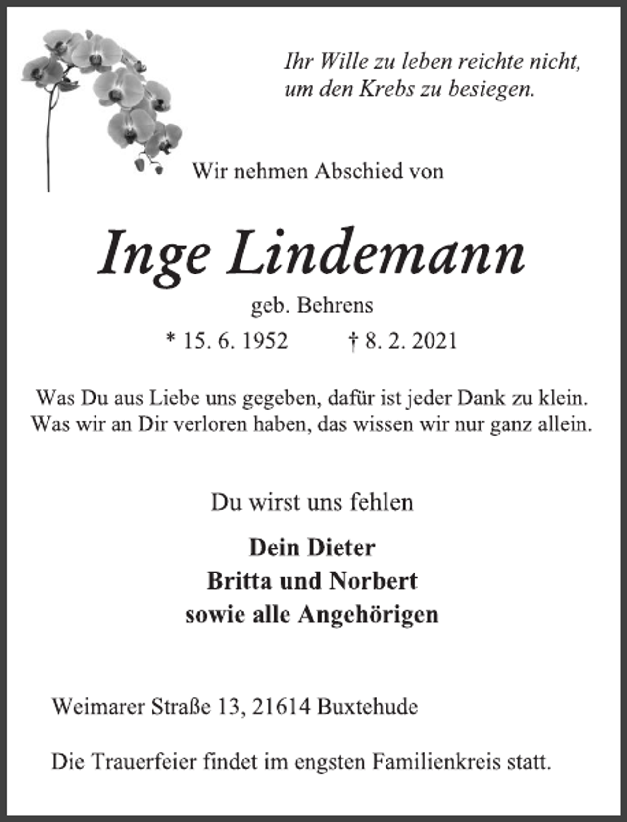 <p>Ihr Wille zu leben reichte nicht,<br />um den Krebs zu besiegen.<br />Wir nehmen Abschied von<br />Inge Lindemann<br />geb. Behrens<br />* 15. 6. 1952 † 8. 2. 2021<br />Was Du aus Liebe uns gegeben, dafür ist jeder Dank zu klein.<br />Was wir an Dir verloren haben, das wissen wir nur ganz allein.<br />Du wirst uns fehlen<br />Dein Dieter<br />Britta und Norbert<br />sowie alle Angehörigen<br />Weimarer Straße 13, 21614 Buxtehude<br />Die Trauerfeier findet im engsten Familienkreis statt.</p>
