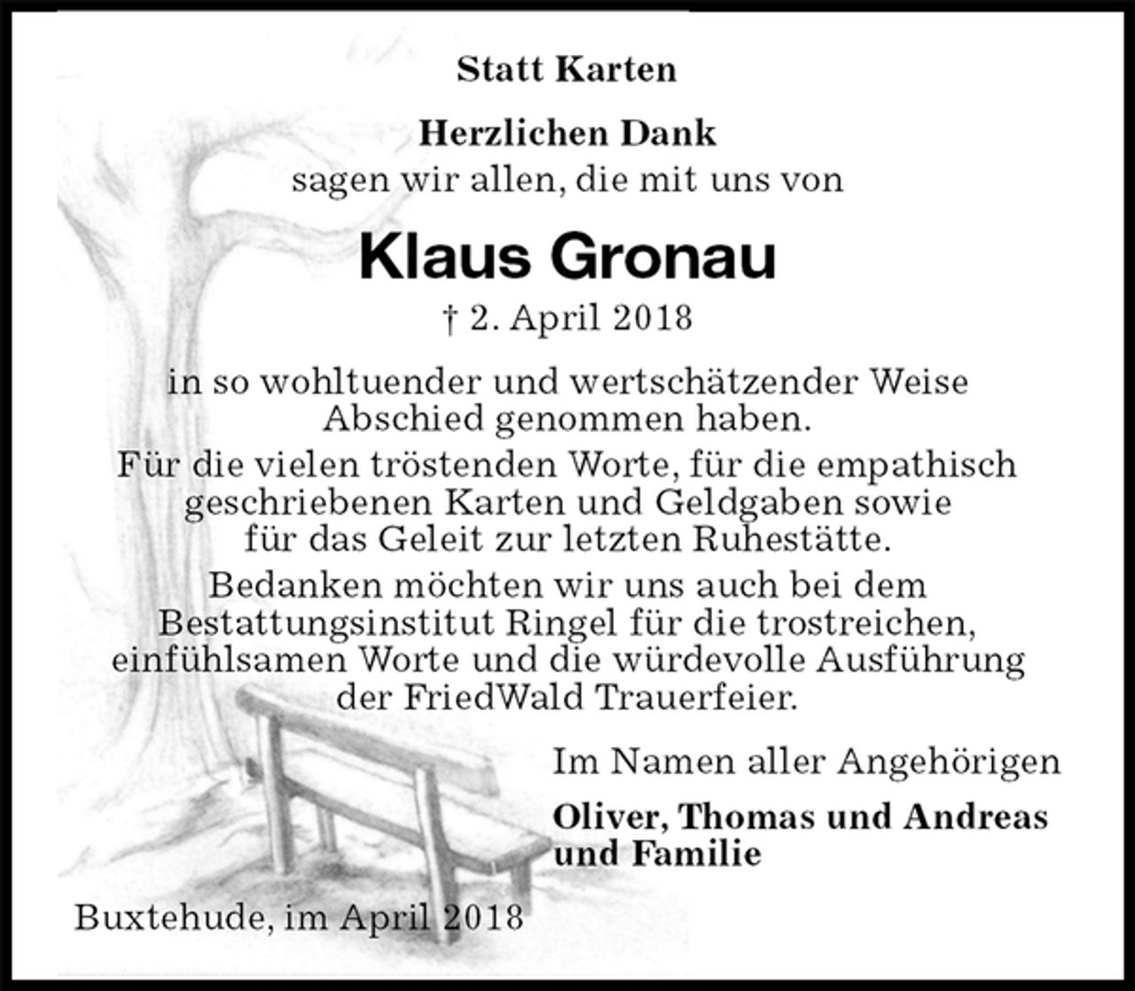 <p>Statt Karten<br />Herzlichen Dank<br />sagen wir allen, die mit uns von<br />Klaus Gronau<br />† 2. April 2018<br />in so wohltuender und wertschätzender Weise<br />Abschied genommen haben.<br />Für die vielen tröstenden Worte, für die empathisch<br />geschriebenen Karten und Geldgaben sowie<br />für das Geleit zur letzten Ruhestätte.<br />Bedanken möchten wir uns auch bei dem<br />Bestattungsinstitut Ringel für die trostreichen,<br />einfühlsamen Worte und die würdevolle Ausführung<br />der FriedWald Trauerfeier.<br />Im Namen aller Angehörigen<br />Oliver, Thomas und Andreas<br />und Familie<br />Buxtehude, im April 2018</p>
