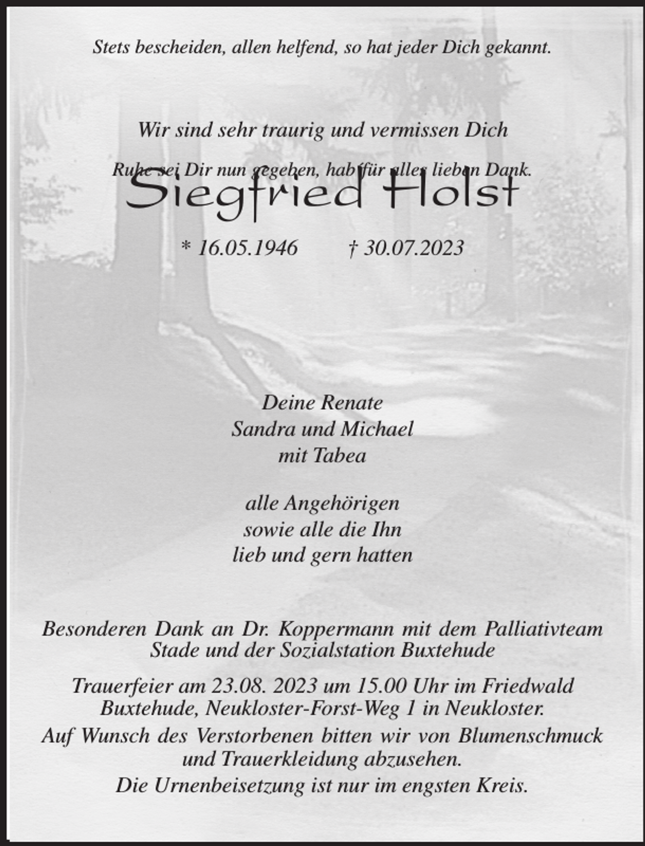 <p>Stets bescheiden, allen helfend, so hat jeder Dich gekannt.<br />Ruhe sei Dir nun gegeben, hab´für alles lieben Dank.<br />Siegfried Holst<br />* 16.05.1946 † 30.07.2023<br />Deine Renate<br />Sandra und Michael<br />mit Tabea</p><p>alle Angehörigen<br />sowie alle die Ihn<br />lieb und gern hatten<br />Besonderen Dank an Dr. Koppermann mit dem Palliativteam Stade und der Sozialstation Buxtehude<br />Trauerfeier am 23.08. 2023 um 15.00 Uhr im Friedwald<br />Buxtehude, Neukloster-Forst-Weg 1 in Neukloster.<br />Auf Wunsch des Verstorbenen bitten wir von Blumenschmuck und Trauerkleidung abzusehen.<br />Die Urnenbeisetzung ist nur im engsten Kreis.<br />Wir sind sehr traurig und vermissen Dich</p>