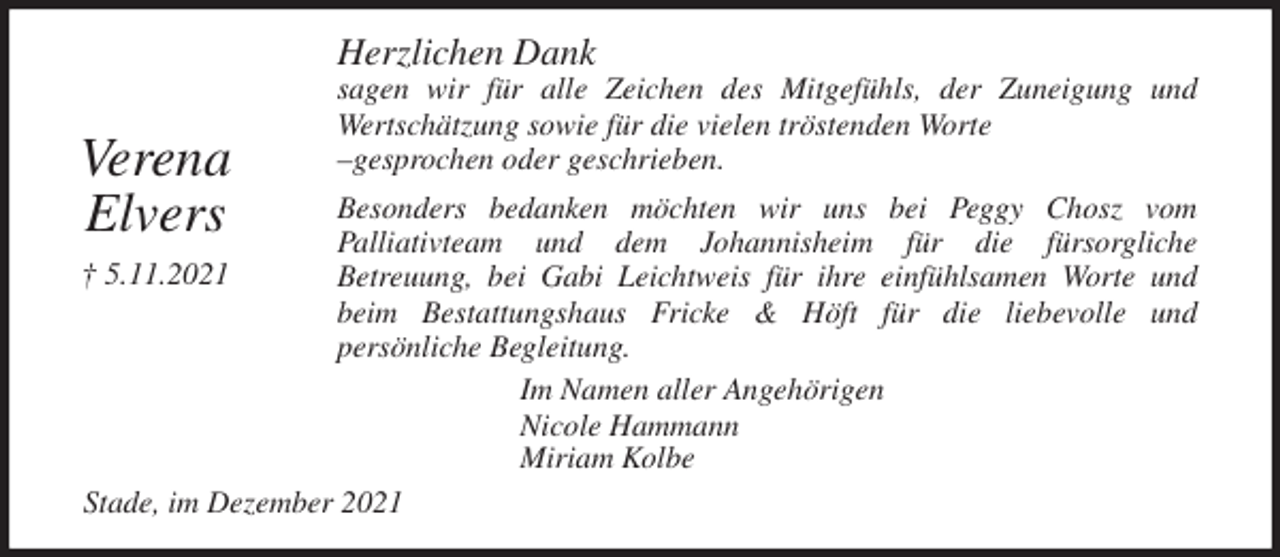 <p>Herzlichen Dank<br />sagen wir für alle Zeichen des Mitgefühls, der Zuneigung und<br />Wertschätzung sowie für die vielen tröstenden Worte<br />-gesprochen oder geschrieben.<br />Besonders bedanken möchten wir uns bei Peggy Chosz vom<br />Palliativteam und dem Johannisheim für die fürsorgliche<br />Betreuung, bei Gabi Leichtweis für ihre einfühlsamen Worte und<br />beim Bestattungshaus Fricke &amp; Höft für die liebevolle und<br />persönliche Begleitung.<br />Im Namen aller Angehörigen<br />Nicole Hammann<br />Miriam Kolbe<br />Stade, im Dezember 2021<br />Verena<br />Elvers<br />† 5.11.2021</p>