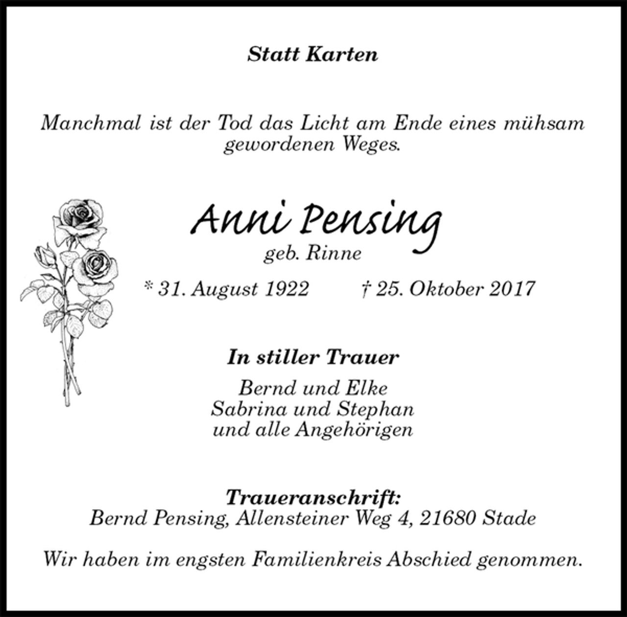 <p>Statt Karten<br />Manchmal ist der Tod das Licht am Ende eines mühsam gewordenen Weges.<br />Anni Pensing<br />geb. Rinne<br />* 31. August 1922 † 25. Oktober 2017<br />In stiller Trauer<br />Bernd und Elke<br />Sabrina und Stephan<br />und alle Angehörigen<br />Traueranschrift:<br />Bernd Pensing, Allensteiner Weg 4, 21680 Stade</p><p>Wir haben im engsten Familienkreis Abschied genommen.</p>