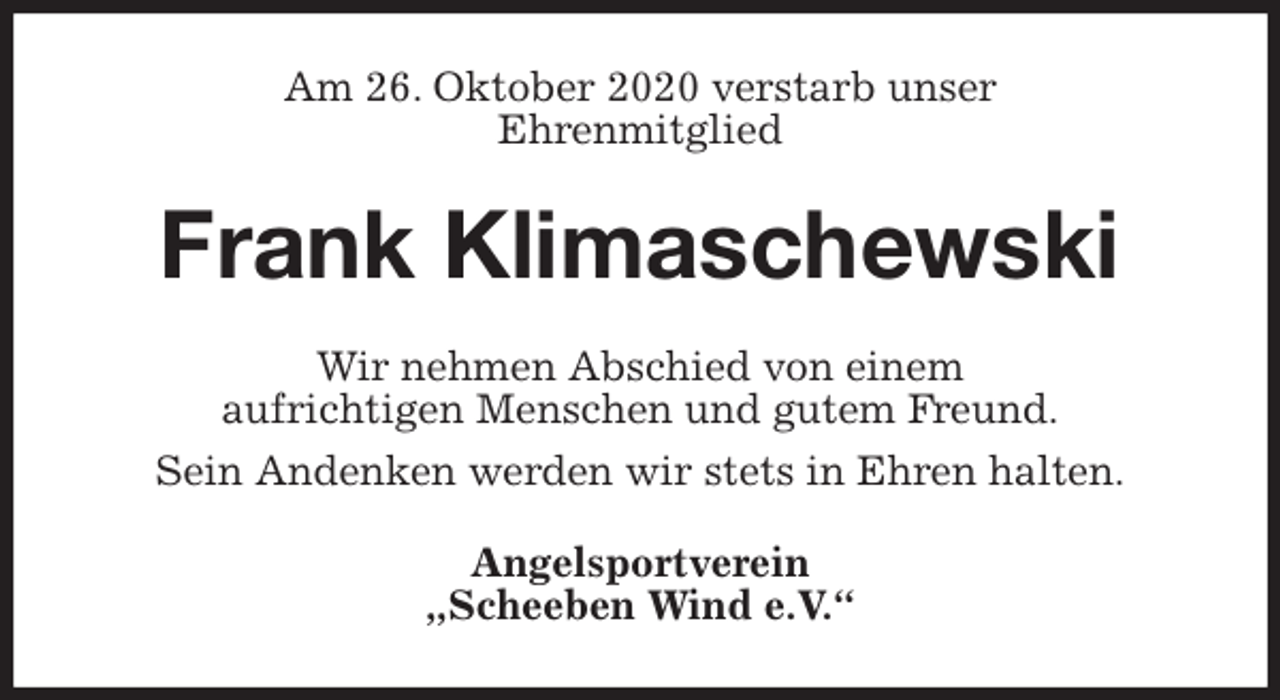 <p>Am 26. Oktober 2020 verstarb unser<br />Ehrenmitglied<br />Frank Klimaschewski<br />Wir nehmen Abschied von einem<br />aufrichtigen Menschen und gutem Freund.<br />Sein Andenken werden wir stets in Ehren halten.<br />Angelsportverein<br />„Scheeben Wind e.V.“</p>