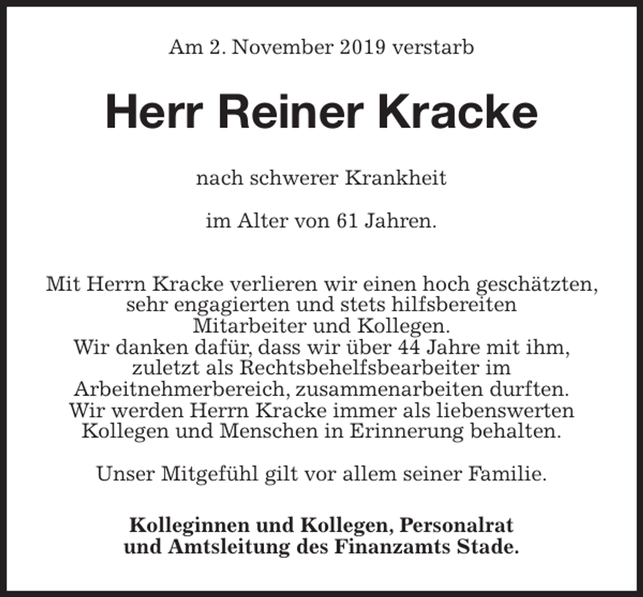 <p>Am 2. November 2019 verstarb<br />Herr Reiner Kracke<br />nach schwerer Krankheit</p>
<p>im Alter von 61 Jahren.</p>
<p>Mit Herrn Kracke verlieren wir einen hoch geschätzten, sehr engagierten und stets hilfsbereiten<br />Mitarbeiter und Kollegen.<br />Wir danken dafür, dass wir über 44 Jahre mit ihm,<br />zuletzt als Rechtsbehelfsbearbeiter im<br />Arbeitnehmerbereich, zusammenarbeiten durften.<br />Wir werden Herrn Kracke immer als liebenswerten<br />Kollegen und Menschen in Erinnerung behalten.</p>
<p>Unser Mitgefühl gilt vor allem seiner Familie.<br />Kolleginnen und Kollegen, Personalrat<br />und Amtsleitung des Finanzamts Stade.</p>