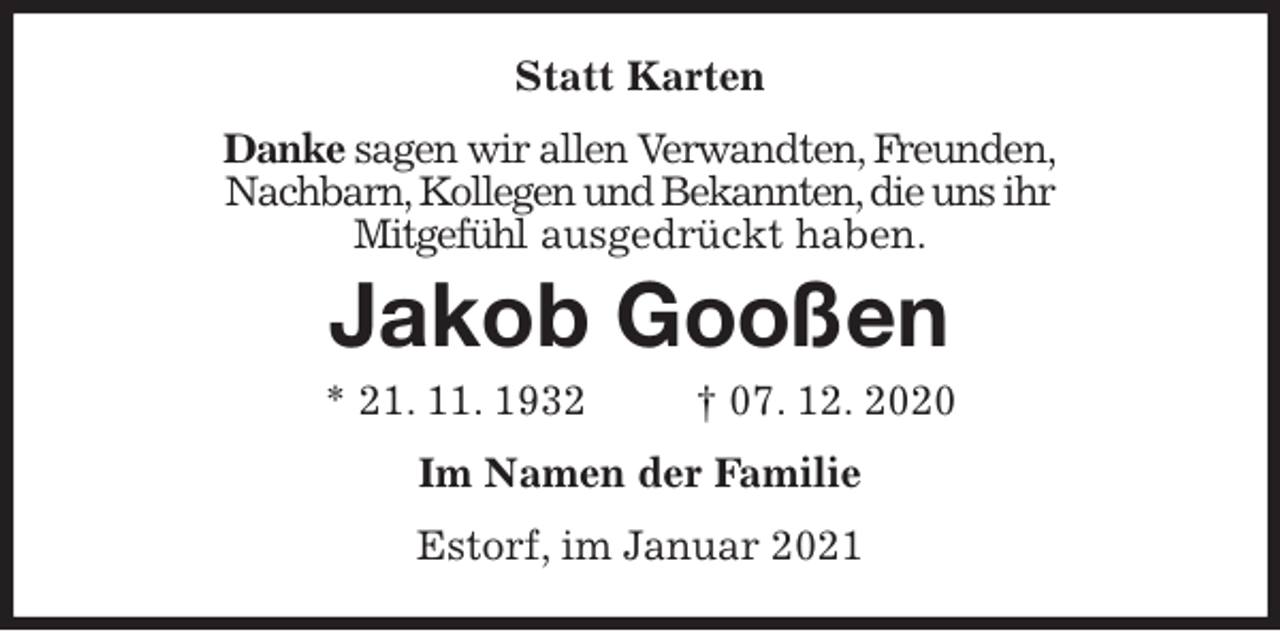 <p>Statt Karten<br />Danke sagen wir allen Verwandten, Freunden,<br />Nachbarn, Kollegen und Bekannten, die uns ihr<br />Mitgefühl ausgedrückt haben.<br />Jakob Gooßen<br />* 21. 11. 1932 † 07. 12. 2020<br />Im Namen der Familie<br />Estorf, im Januar 2021</p>