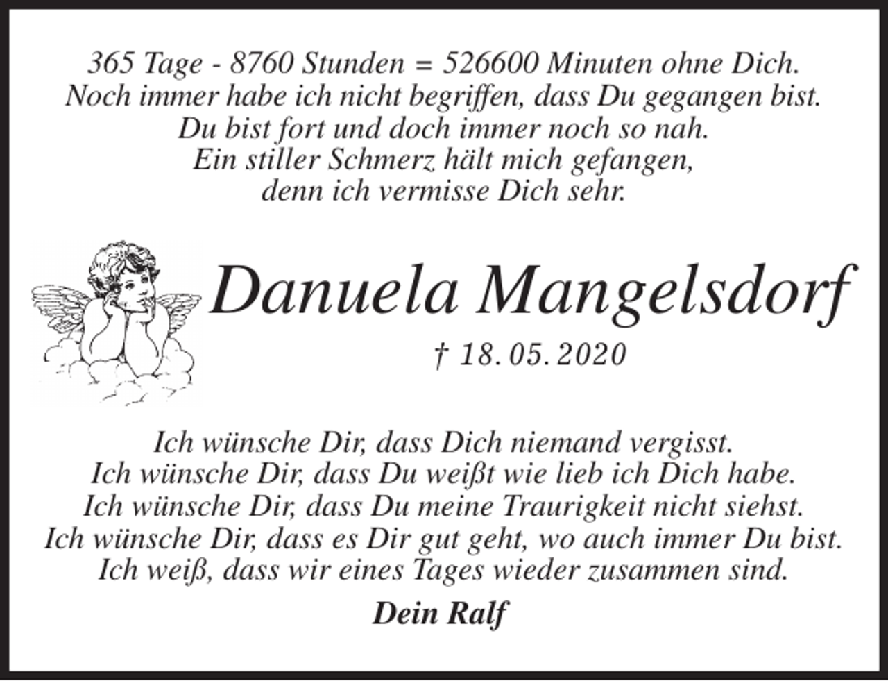 <p>365 Tage - 8760 Stunden = 526600 Minuten ohne Dich.<br />Noch immer habe ich nicht begriffen, dass Du gegangen bist.<br />Du bist fort und doch immer noch so nah.<br />Ein stiller Schmerz hält mich gefangen,<br />denn ich vermisse Dich sehr.<br />Danuela Mangelsdorf<br />† 18. 05. 2020<br />Ich wünsche Dir, dass Dich niemand vergisst.<br />Ich wünsche Dir, dass Du weißt wie lieb ich Dich habe.<br />Ich wünsche Dir, dass Du meine Traurigkeit nicht siehst.<br />Ich wünsche Dir, dass es Dir gut geht, wo auch immer Du bist.<br />Ich weiß, dass wir eines Tages wieder zusammen sind.<br />Dein Ralf</p>