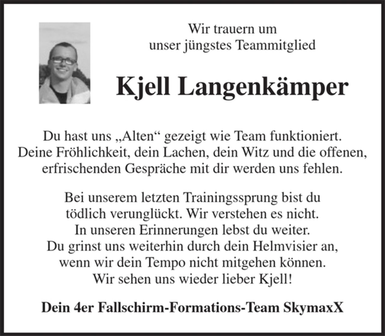 <p>Wir trauern um unser jüngstes Teammitglied<br />Kjell Langenkämper<br />Du hast uns „Alten“ gezeigt wie Team funktioniert. Deine Fröhlichkeit, dein Lachen, dein Witz und die offenen, erfrischenden Gespräche mit dir werden uns fehlen uns.<br />Bei unserem letzten Trainingssprung bist du tödlich verunglückt. Wir verstehen es nicht. In unseren Erinnerungen lebst du weiter. Du grinst uns weiterhin durch dein Helmvisier an, wenn wir dein Tempo nicht mitgehen können. Wir sehen uns wieder lieber Kjell!<br />Dein 4er Fallschirm – Formations - Team SkymaxX</p>