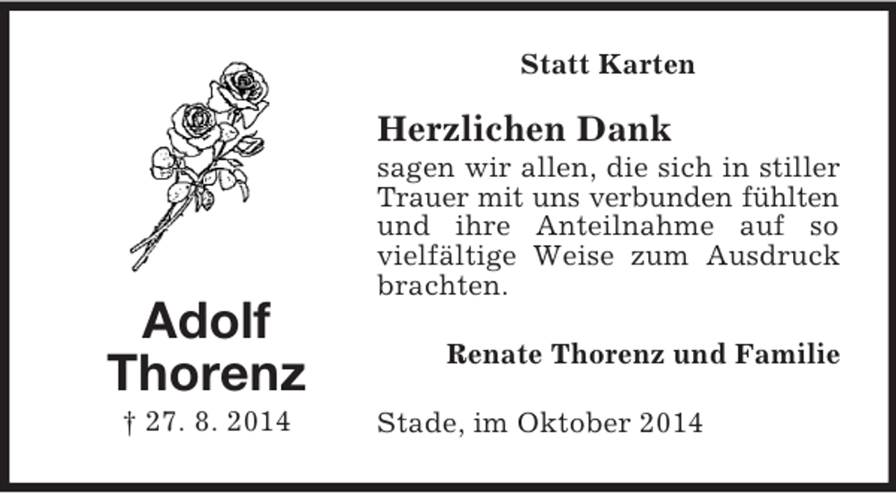 <p>Adolf<br />Thorenz<br />† 27. 8. 2014<br />Statt Karten<br />Herzlichen Dank<br />sagen wir allen, die sich in stiller Trauer mit uns verbunden fühlten<br />und ihre Anteilnahme auf so vielfältige Weise zum Ausdruck brachten.<br />Renate Thorenz und Familie<br />Stade, im Oktober 2014</p>